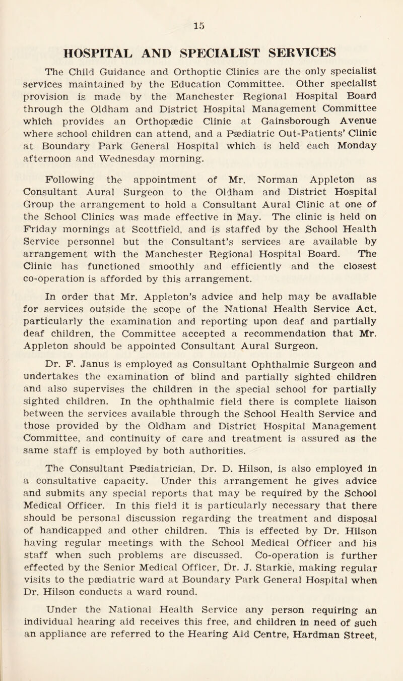HOSPITAL AND SPECIALIST SERVICES The Child Guidance and Orthoptic Clinics are the only specialist services maintained by the Education Committee. Other specialist provision is made by the Manchester Regional Hospital Board through the Oldham and District Hospital Management Committee which provides an Orthopaedic Clinic at Gainsborough Avenue where school children can attend, and a Paediatric Out-Patients’ Clinic at Boundary Park General Hospital which is held each Monday afternoon and Wednesday morning. Following the appointment of Mr. Norman Appleton as Consultant Aural Surgeon to the Oldham and District Hospital Group the arrangement to hold a Consultant Aural Clinic at one of the School Clinics was made effective in May. The clinic is held on Friday mornings at Scottfield, and is staffed by the School Health Service personnel but the Consultant’s services are available by arrangement with the Manchester Regional Hospital Board. The Clinic has functioned smoothly and efficiently and the closest co-operation is afforded by this arrangement. In order that Mr. Appleton’s advice and help may be available for services outside the scope of the National Health Service Act, particularly the examination and reporting upon deaf and partially deaf children, the Committee accepted a recommendation that Mr. Appleton should be appointed Consultant Aural Surgeon. Dr. F. Janus is employed as Consultant Ophthalmic Surgeon and undertakes the examination of blind and partially sighted children and also supervises the children in the special school for partially sighted children. In the ophthalmic field there is complete liaison between the services available through the School Health Service and those provided by the Oldham and District Hospital Management Committee, and continuity of care and treatment is assured as the same staff is employed by both authorities. The Consultant Paediatrician, Dr. D. Hilson, is also employed in a consultative capacity. Under this arrangement he gives advice and submits any special reports that may be required by the School Medical Officer. In this field it is particularly necessary that there should be personal discussion regarding the treatment and disposal of handicapped and other children. This is effected by Dr. Hilson having regular meetings with the School Medical Officer and his staff when such problems are discussed. Co-operation is further effected by the Senior Medical Officer, Dr. J. Starkie, making regular visits to the paediatric ward at Boundary Park General Hospital when Dr. Hilson conducts a ward round. Under the National Health Service any person requiring an individual hearing aid receives this free, and children in need of such an appliance are referred to the Hearing Aid Centre, Hardman Street,