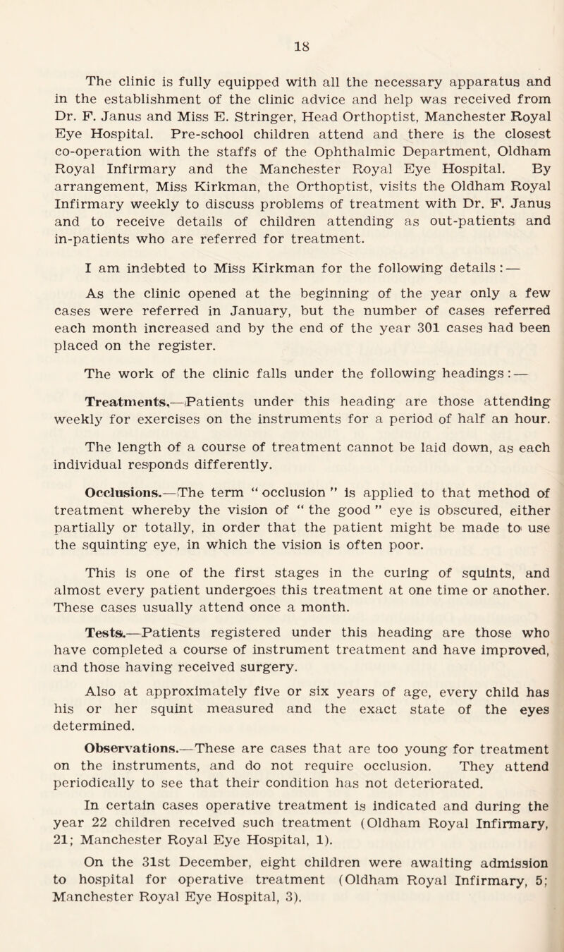 The clinic is fully equipped with all the necessary apparatus and in the establishment of the clinic advice and help was received from Dr. F. Janus and Miss E. Stringer, Head Orthoptist, Manchester Royal Eye Hospital. Pre-school children attend and there is the closest co-operation with the staffs of the Ophthalmic Department, Oldham Royal Infirmary and the Manchester Royal Eye Hospital. By arrangement, Miss Kirkman, the Orthoptist, visits the Oldham Royal Infirmary weekly to discuss problems of treatment with Dr. F. Janus and to receive details of children attending as out-patients and in-patients who are referred for treatment. I am indebted to Miss Kirkman for the following details: — As the clinic opened at the beginning of the year only a few cases were referred in January, but the number of cases referred each month increased and by the end of the year 301 cases had been placed on the register. The work of the clinic falls under the following headings: — Treatments,—Patients under this heading are those attending weekly for exercises on the instruments for a period of half an hour. The length of a course of treatment cannot be laid down, as each individual responds differently. Occlusions.—The term “ occlusion ” is applied to that method of treatment whereby the vision of “ the good ” eye is obscured, either partially or totally, in order that the patient might be made to> use the squinting eye, in which the vision is often poor. This is one of the first stages in the curing of squints, and almost every patient undergoes this treatment at one time or another. These cases usually attend once a month. Tests.—Patients registered under this heading are those who have completed a course of instrument treatment and have improved, and those having received surgery. Also at approximately five or six years of age, every child has his or her squint measured and the exact state of the eyes determined. Observations.—These are cases that are too young for treatment on the instruments, and do not require occlusion. They attend periodically to see that their condition has not deteriorated. In certain cases operative treatment is indicated and during the year 22 children received such treatment (Oldham Royal Infirmary, 21; Manchester Royal Eye Hospital, 1). On the 31st December, eight children were awaiting admission to hospital for operative treatment (Oldham Royal Infirmary, 5; Manchester Royal Eye Hospital, 3),