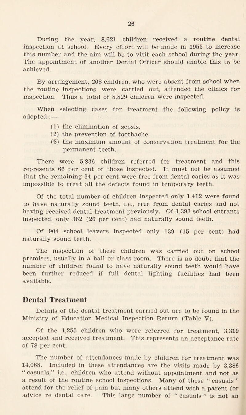 During the year, 8,621 children received a routine dental inspection at school. Every effort will be made in 1953 to increase this number and the aim will be to visit each school during the year. The appointment of another Dental Officer should enable this to be achieved. By arrangement, 208 children, who were absent from school when the routine inspections were carried out, attended the clinics for inspection. Thus a total of 8,829 children were inspected. When selecting cases for treatment the following policy is adopted : — (1) the elimination of sepsis. (2) the prevention of toothache. ('3) the maximum amount of conservation treatment for the permanent teeth. There were 5,836 children referred for treatment and this represents 66 per cent of those inspected. It must not be assumed that the remaining 34 per cent were free from dental caries as it was impossible to treat all the defects found in temporary teeth. Of the total number of children inspected only 1,412 were found to have naturally sound teeth, i.e., free from dental caries and not having received dental treatment previously. Of 1,393 school entrants inspected, only 362 (26 per cent) had naturally sound teeth. Of 904 school leavers inspected only 139 (15 per cent) had naturally sound teeth. The inspection of these children was carried out on school premises, usually in a hall or class room. There is no doubt that the number of children found to have naturally sound teeth would have been further reduced if full dental lighting facilities had been available. Dental Treatment Details of the dental treatment carried out are to be found in the Ministry of Education Medical Inspection Return (Table V). Of the 4,255 children who were referred for treatment, 3,319 accepted and received treatment. This represents an acceptance rate of 78 per cent. The number of attendances made by children for treatment was 14,068. Included in these attendances are the visits made by 3,386 “ casuals,” i.e., children who attend without appointment and not as a result of the routine school inspections. Many of these “ casuals ” attend for the relief of pain but many others attend with a parent for advice re dental care. This large number of “ casuals ” is not an
