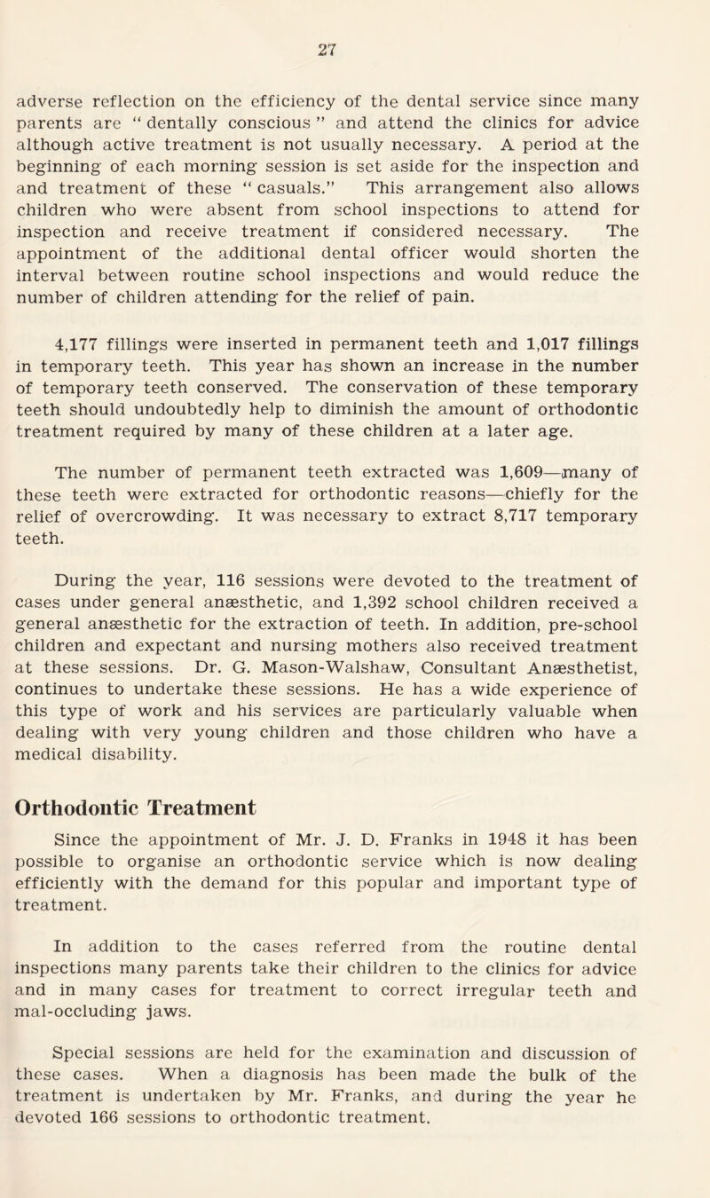 adverse reflection on the efficiency of the dental service since many parents are “ dentally conscious ” and attend the clinics for advice although active treatment is not usually necessary. A period at the beginning of each morning session is set aside for the inspection and and treatment of these “ casuals.” This arrangement also allows children who were absent from school inspections to attend for inspection and receive treatment if considered necessary. The appointment of the additional dental officer would shorten the interval between routine school inspections and would reduce the number of children attending for the relief of pain. 4,177 fillings were inserted in permanent teeth and 1,017 fillings in temporary teeth. This year has shown an increase in the number of temporary teeth conserved. The conservation of these temporary teeth should undoubtedly help to diminish the amount of orthodontic treatment required by many of these children at a later age. The number of permanent teeth extracted was 1,609—many of these teeth were extracted for orthodontic reasons—chiefly for the relief of overcrowding. It was necessary to extract 8,717 temporary teeth. During the year, 116 sessions were devoted to the treatment of cases under general anaesthetic, and 1,392 school children received a general anaesthetic for the extraction of teeth. In addition, pre-school children and expectant and nursing mothers also received treatment at these sessions. Dr. G. Mason-Walshaw, Consultant Anaesthetist, continues to undertake these sessions. He has a wide experience of this type of work and his services are particularly valuable when dealing with very young children and those children who have a medical disability. Orthodontic Treatment Since the appointment of Mr. J. D. Franks in 1948 it has been possible to organise an orthodontic service which is now dealing efficiently with the demand for this popular and important type of treatment. In addition to the cases referred from the routine dental inspections many parents take their children to the clinics for advice and in many cases for treatment to correct irregular teeth and mal-occluding jaws. Special sessions are held for the examination and discussion of these cases. When a diagnosis has been made the bulk of the treatment is undertaken by Mr. Franks, and during the year he devoted 166 sessions to orthodontic treatment.