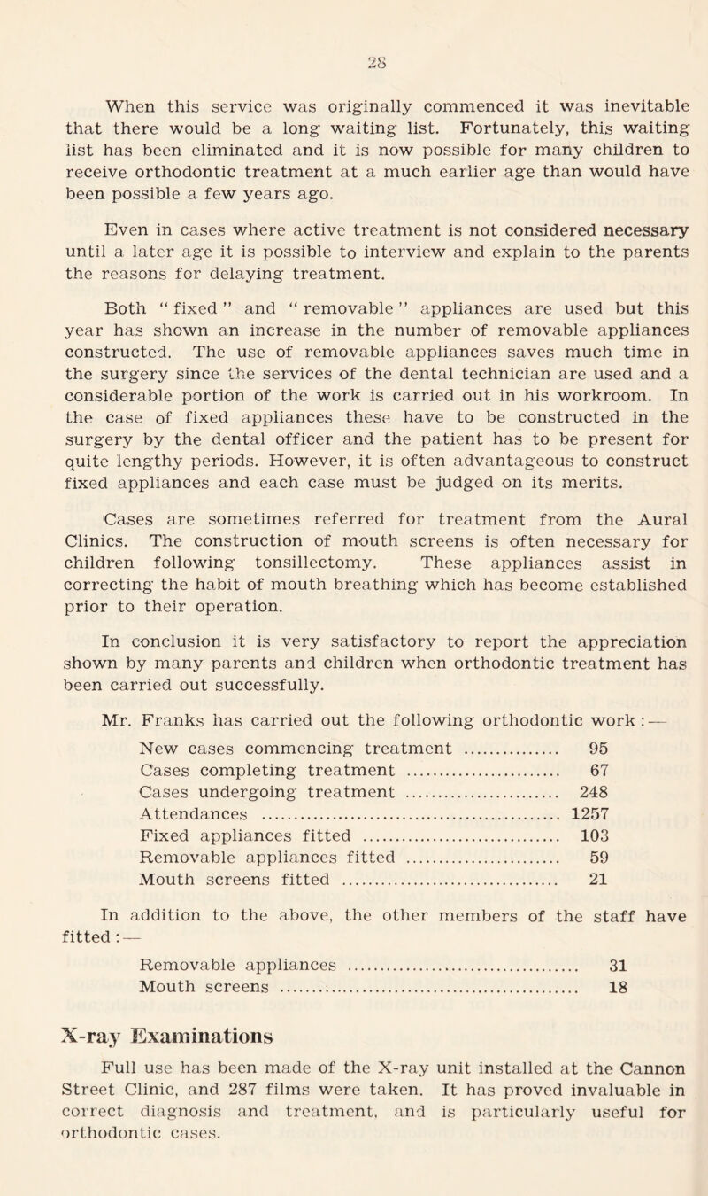 When this service was originally commenced it was inevitable that there would be a long waiting list. Fortunately, this waiting list has been eliminated and it is now possible for many children to receive orthodontic treatment at a much earlier age than would have been possible a few years ago. Even in cases where active treatment is not considered necessary until a later age it is possible to interview and explain to the parents the reasons for delaying treatment. Both “ fixed ” and “ removable ” appliances are used but this year has shown an increase in the number of removable appliances constructed. The use of removable appliances saves much time in the surgery since the services of the dental technician are used and a considerable portion of the work is carried out in his workroom. In the case of fixed appliances these have to be constructed in the surgery by the dental officer and the patient has to be present for quite lengthy periods. However, it is often advantageous to construct fixed appliances and each case must be judged on its merits. Cases are sometimes referred for treatment from the Aural Clinics. The construction of mouth screens is often necessary for children following tonsillectomy. These appliances assist in correcting the habit of mouth breathing which has become established prior to their operation. In conclusion it is very satisfactory to report the appreciation shown by many parents and children when orthodontic treatment has been carried out successfully. Mr. Franks has carried out the following orthodontic work: — New cases commencing treatment . 95 Cases completing treatment . 67 Cases undergoing treatment . 248 Attendances . 1257 Fixed appliances fitted . 103 Removable appliances fitted . 59 Mouth screens fitted . 21 In addition to the above, the other members of the staff have fitted : — Removable appliances . 31 Mouth screens . 18 X-ray Examinations Full use has been made of the X-ray unit installed at the Cannon Street Clinic, and 287 films were taken. It has proved invaluable in correct diagnosis and treatment, and is particularly useful for orthodontic cases.