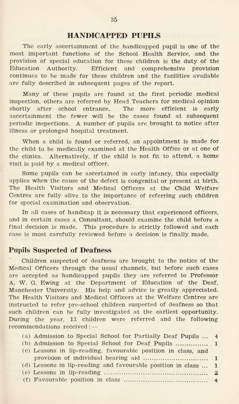 HANDICAPPED PUPILS The early ascertainment of the handicapped pupil is one of the most important functions of the School Health Service, and the provision of special education for these children is the duty of the Education Authority. Efficient and comprehensive provision continues to be made for these children and the facilities available are fully described in subsequent pages of the report. Many of these pupils are found at the first periodic medical inspection, others are referred by Head Teachers for medical opinion shortly after school entrance. The more efficient is early ascertainment the fewer will be the cases found at subsequent periodic inspections. A number of pupils are brought to notice after illness or prolonged hospital treatment. When a child is found or referred, an appointment is made for the child to be medically examined at the Health Office or at one of the clinics. Alternatively, if the child is not fit to attend, a home visit is paid by a medical officer. Some pupils can be ascertained in early infancy, this especially applies when the cause of the defect is congenital or present at birth. The Health Visitors and Medical Officers at the Child Welfare Centres are fully alive to the importance of referring such children for special examination and observation. In all cases of handicap it is necessary that experienced officers, and in certain cases a Consultant, should examine the child before a final decision is made. This procedure is strictly followed and each case is most carefully reviewed before a decision is finally made. Pupils Suspected of Deafness Children suspected of deafness are brought to the notice of the Medical Officers through the usual channels, but before such cases are accepted as handicapped pupils they are referred to Professor A. W. G. Ewing at the Department of Education of the Deaf, Manchester University. His help and advice is greatly appreciated. The Health Visitors and Medical Officers at the Welfare Centres are instructed to refer pre-school children suspected of deafness so that such children can be fully investigated at the earliest opportunity. During the year, 13 children were referred and the following recommendations received: — (a) Admission to Special School for Partially Deaf Pupils ... 4 (b) Admission to Special School for Deaf Pupils . 1 (c) Lessons in lip-reading, favourable position in class, and provision of individual hearing aid . 1 (d) Lessons in lip-reading and favourable position in class ... 1 (e) Lessons in lip-reading ... 2 (f) Favourable position in class .. 4