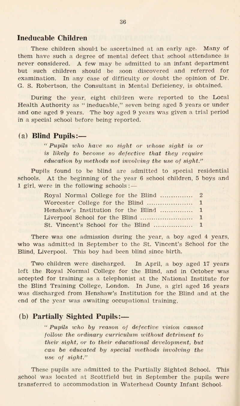 Ineducable Children These children should be ascertained at an early age. Many of them have such a degree of mental defect that school attendance is never considered. A few may be admitted to an infant department but such children should be soon discovered and referred for examination. In any case of difficulty or doubt the opinion of Dr. G. S. Robertson, the Consultant in Mental Deficiency, is obtained. During the year, eight children were reported to the Local Health Authority as “ ineducable,” seven being aged 5 years or under and one aged 9 years. The boy aged 9 years was given a trial period in a special school before being reported. (a) Blind Pupils:— “ Pupils who have no sight or whose sight is or is likely to become so defective that they require education by methods not involving the use of sight.” Pupils found to be blind are admitted to special residential schools. At the beginning of the year 6 school children, 5 boys and 1 girl, were in the following schools: — Royal Normal College for the Blind . 2 Worcester College for the Blind . 1 Henshaw’s Institution for the Blind . 1 Liverpool School for the Blind . 1 St. Vincent’s School for the Blind . 1 There was one admission during the year, a boy aged 4 years, who was admitted in September to the St. Vincent’s School for the Blind, Liverpool. This boy had been blind since birth. Two children were discharged. In April, a boy aged 17 years left the Royal Normal College for the Blind, and in October was accepted for training as a telephonist at the National Institute for the Blind Training College, London. In June, a girl aged 16 years was discharged from Henshaw’s Institution for the Blind and at the end of the year was awaiting occupational training. (b) Partially Sighted Pupils:— “ Pupils who by reason of defective vision cannot follow the ordinary curriculum without detriment to their sight, or to their educational development, but can be educated by special methods involving the use of sight” These pupils are admitted to the Partially Sighted School. This school was located at Scottfield but in September the pupils were transferred to accommodation in Waterhead County Infant School.