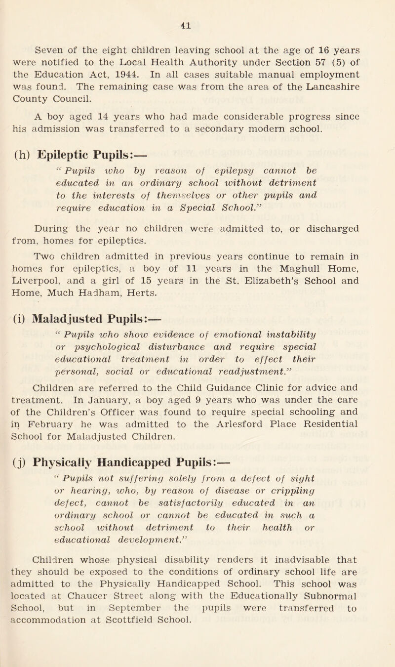 Seven of the eight children leaving school at the age of 16 years were notified to the Local Health Authority under Section 57 (5) of the Education Act, 1944. In all cases suitable manual employment was found. The remaining case was from the area of the Lancashire County Council. A boy aged 14 years who had made considerable progress since his admission was transferred to a secondary modern school. (h) Epileptic Pupils:-— “ Pupils who by reason of epilepsy cannot be educated in an ordinary school without detriment to the interests of themselves or other pupils and require education in a Special School” During the year no children were admitted to, or discharged from, homes for epileptics. Two children admitted in previous years continue to remain in homes for epileptics, a boy of 11 years in the Maghull Home, Liverpool, and a girl of 15 years in the St. Elizabeth’s School and Home, Much Hadham, Herts. (i) Maladjusted Pupils:— “ Pupils who show evidence of emotional instability or psychological disturbance and require special educational treatment in order to effect their personal, social or educational readjustment ” Children are referred to the Child Guidance Clinic for advice and treatment. In January, a boy aged 9 years who was under the care of the Children’s Officer was found to require special schooling and in February he was admitted to the Arlesford Place Residential School for Maladjusted Children. (j) Physically Handicapped Pupils:— “ Pupils not suffering solely fro7n a defect of sight or hearing, who, by reason of disease or crippling defect, cannot be satisfactorily educated in an ordinary school or cannot be educated in such a school without detriment to their health or educational development” Children whose physical disability renders it inadvisable that they should be exposed to the conditions of ordinary school life are admitted to the Physically Handicapped School. This school was located at Chaucer Street along with the Educationally Subnormal School, but in September the pupils were transferred to accommodation at Scottfield School.
