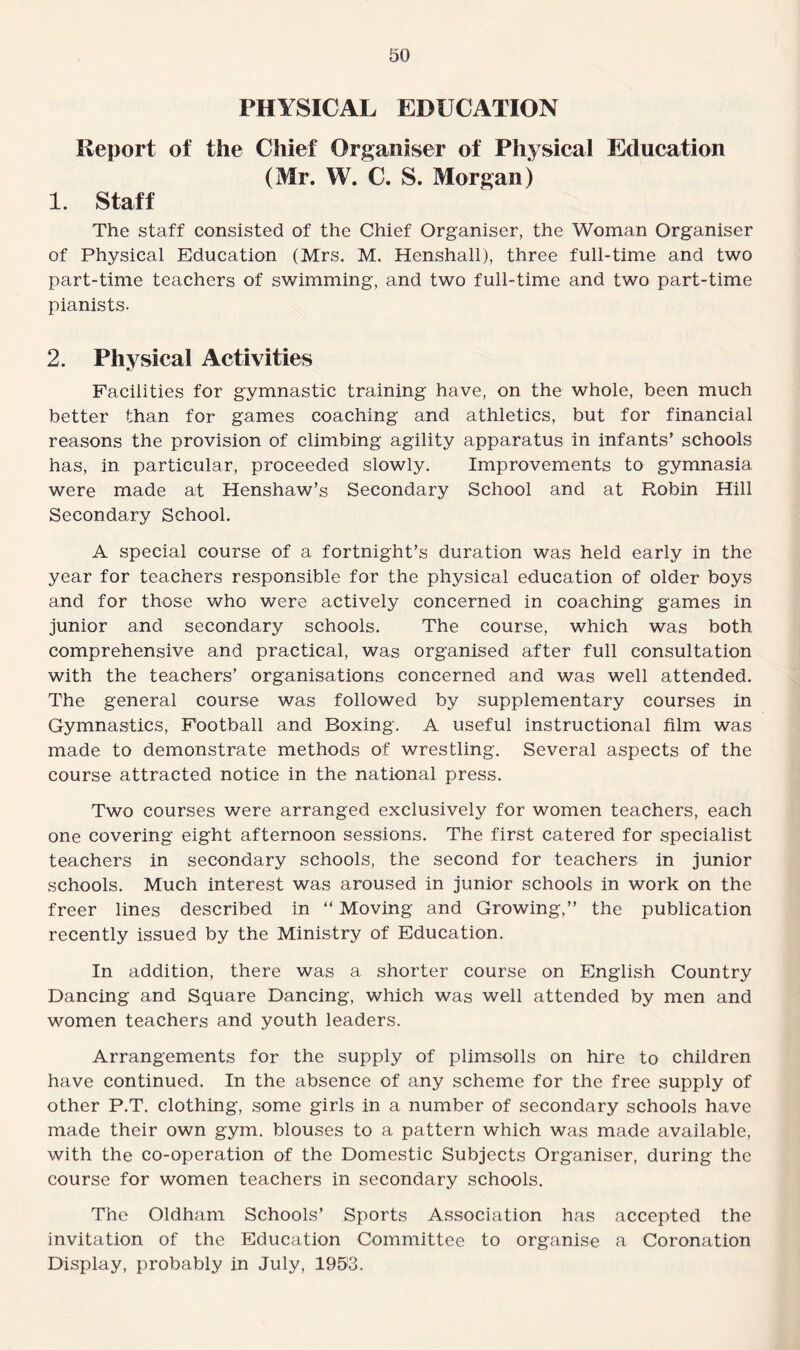 PHYSICAL EDUCATION Report of the Chief Organiser of Physical Education (Mr. W. C. S. Morgan) 1. Staff The staff consisted of the Chief Organiser, the Woman Organiser of Physical Education (Mrs. M. Henshall), three full-time and two part-time teachers of swimming, and two full-time and two part-time pianists. 2. Physical Activities Facilities for gymnastic training have, on the whole, been much better than for games coaching and athletics, but for financial reasons the provision of climbing agility apparatus in infants’ schools has, in particular, proceeded slowly. Improvements to gymnasia were made at Henshaw’s Secondary School and at Robin Hill Secondary School. A special course of a fortnight’s duration was held early in the year for teachers responsible for the physical education of older boys and for those who were actively concerned in coaching games in junior and secondary schools. The course, which was both comprehensive and practical, was organised after full consultation with the teachers’ organisations concerned and was well attended. The general course was followed by supplementary courses in Gymnastics, Football and Boxing. A useful instructional film was made to demonstrate methods of wrestling. Several aspects of the course attracted notice in the national press. Two courses were arranged exclusively for women teachers, each one covering eight afternoon sessions. The first catered for specialist teachers in secondary schools, the second for teachers in junior schools. Much interest was aroused in junior schools in work on the freer lines described in “ Moving and Growing,” the publication recently issued by the Ministry of Education. In addition, there was a shorter course on English Country Dancing and Square Dancing, which was well attended by men and women teachers and youth leaders. Arrangements for the supply of plimsolls on hire to children have continued. In the absence of any scheme for the free supply of other P.T. clothing, some girls in a number of secondary schools have made their own gym. blouses to a pattern which was made available, with the co-operation of the Domestic Subjects Organiser, during the course for women teachers in secondary schools. The Oldham Schools’ Sports Association has accepted the invitation of the Education Committee to organise a Coronation Display, probably in July, 1993.