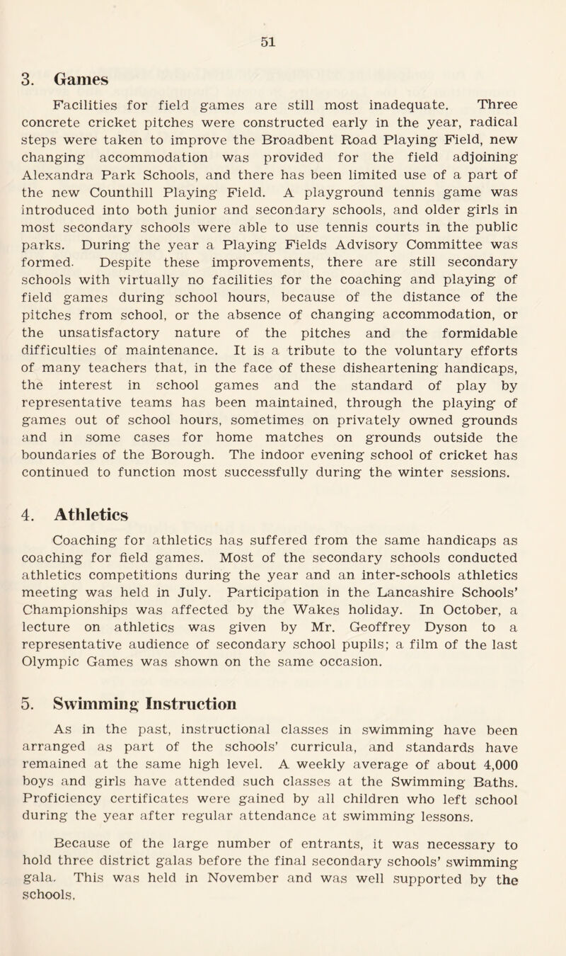 3. Games Facilities for field games are still most inadequate. Three concrete cricket pitches were constructed early in the year, radical steps were taken to improve the Broadbent Road Playing Field, new changing accommodation was provided for the field adjoining Alexandra Park Schools, and there has been limited use of a part of the new Counthill Playing Field. A playground tennis game was introduced into both junior and secondary schools, and older girls in most secondary schools were able to use tennis courts in the public parks. During the year a Playing Fields Advisory Committee was formed. Despite these improvements, there are still secondary schools with virtually no facilities for the coaching and playing of field games during school hours, because of the distance of the pitches from school, or the absence of changing accommodation, or the unsatisfactory nature of the pitches and the formidable difficulties of maintenance. It is a tribute to the voluntary efforts of many teachers that, in the face of these disheartening handicaps, the interest in school games and the standard of play by representative teams has been maintained, through the playing of games out of school hours, sometimes on privately owned grounds and in some cases for home matches on grounds outside the boundaries of the Borough. The indoor evening school of cricket has continued to function most successfully during th© winter sessions. 4. Athletics Coaching for athletics has suffered from the same handicaps as coaching for field games. Most of the secondary schools conducted athletics competitions during the year and an inter-schools athletics meeting was held in July. Participation in the Lancashire Schools’ Championships was affected by the Wakes holiday. In October, a lecture on athletics was given by Mr. Geoffrey Dyson to a representative audience of secondary school pupils; a film of the last Olympic Games was shown on the same occasion. 5. Swimming Instruction As in the past, instructional classes in swimming have been arranged as part of the schools’ curricula, and standards have remained at the same high level. A weekly average of about 4,000 boys and girls have attended such classes at the Swimming Baths. Proficiency certificates were gained by all children who left school during the year after regular attendance at swimming lessons. Because of the large number of entrants, it was necessary to hold three district galas before the final secondary schools’ swimming gala. This was held in November and was well supported by the schools.