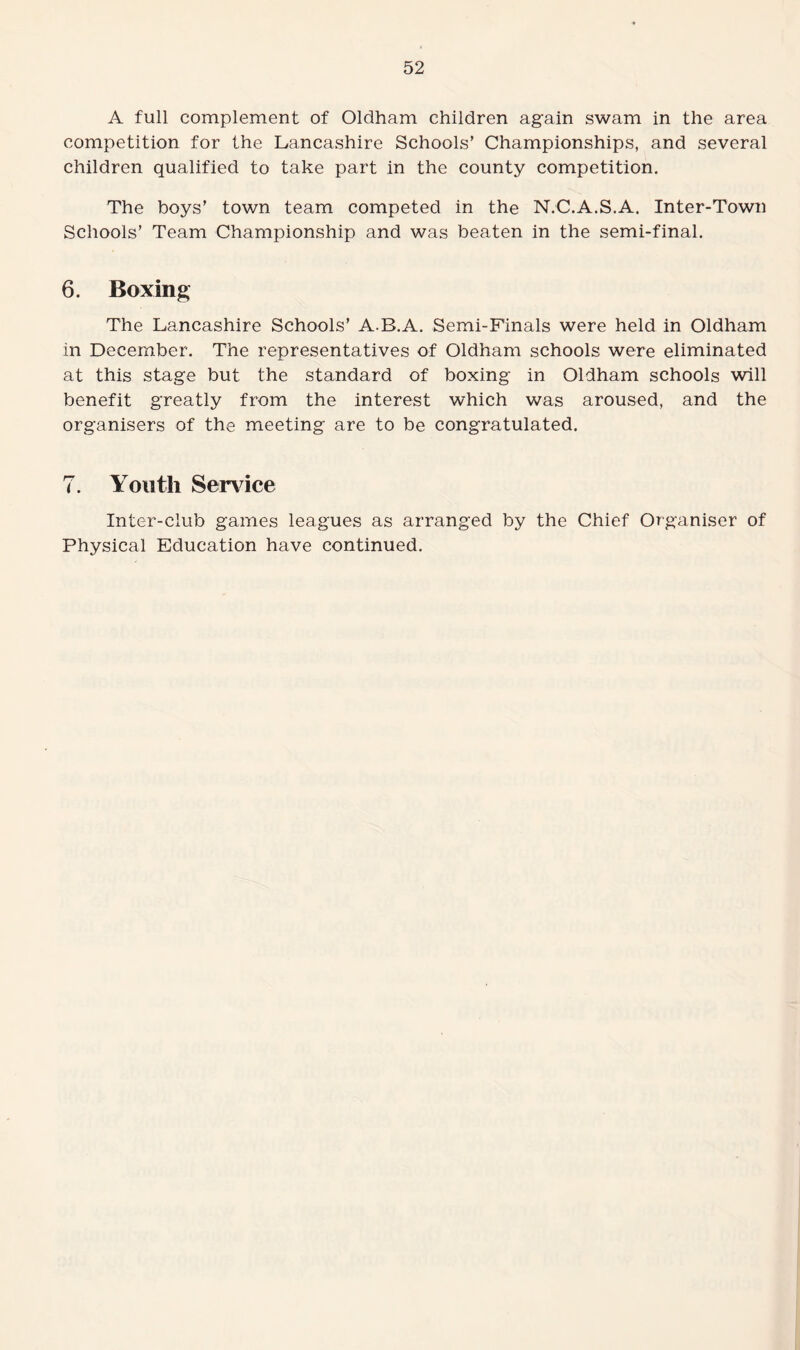 A full complement of Oldham children again swam in the area competition for the Lancashire Schools’ Championships, and several children qualified to take part in the county competition. The boys’ town team competed in the N.C.A.S.A. Inter-Town Schools’ Team Championship and was beaten in the semi-final. 6. Boxing The Lancashire Schools’ A.B.A. Semi-Finals were held in Oldham in December. The representatives of Oldham schools were eliminated at this stage but the standard of boxing in Oldham schools will benefit greatly from the interest which was aroused, and the organisers of the meeting are to be congratulated. 7. Youth Service Inter-club games leagues as arranged by the Chief Organiser of Physical Education have continued.