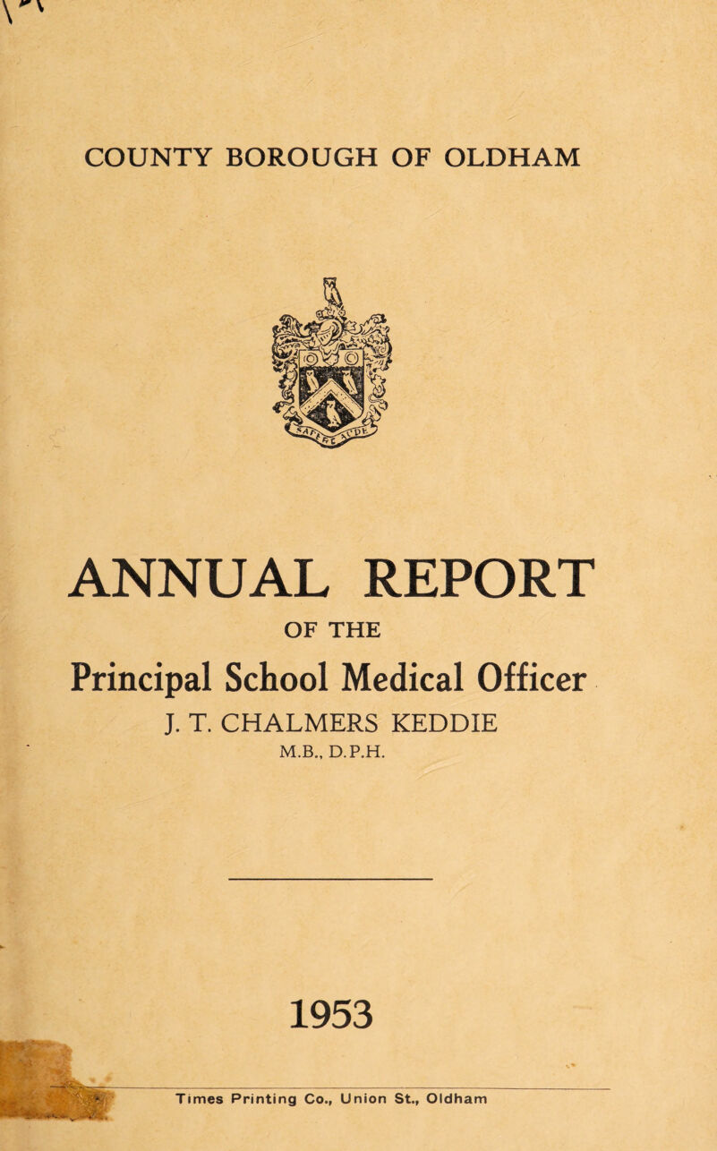 ANNUAL REPORT OF THE Principal School Medical Officer J. T. CHALMERS KEDDIE M.B., D.P.H. 1953 Times Printing Co., Union St., Oldham