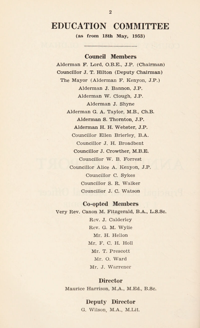 EDUCATION COMMITTEE (as from 18th May, 1953) Council Members Alderman F. Lord, O.B.E., J.P. (Chairman) Councillor J. T. Hilton (Deputy Chairman) The Mayor (Alderman F. Kenyon, J.P.) Alderman J. Bannon, J.P. Alderman W. Clough, J.P. Alderman J. Shyne Alderman G. A. Taylor, M.B., Ch.B. Alderman S. Thornton, J.P. Alderman H. H. Webster, J.P. Councillor Ellen Brierley, B.A. Councillor J. H. Broadbent Councillor J. Crowther, M.B.E. Councillor W. B. Forrest Councillor Alice A. Kenyon, J.P. Councillor C. Sykes Councillor S. R. Walker Councillor J. C. Watson Co-opted Members Very Rev. Canon M. Fitzgerald, B.A., L.S.Sc. Rev. J. Calderley Rev. G. M. Wylie Mr. H. Hellon Mr. F. C. H. Holl Mr. T. Prescott Mr. O. Ward Mr. J. Warrener Director Maurice Harrison, M.A., M.Ed., B.Sc. Deputy Director G. Wilson, M.A., M.Lit.