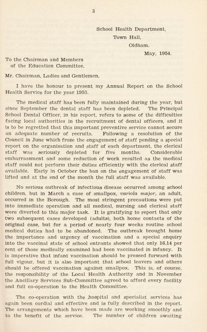 To the Chairman and Members of the Education Committee, School Health Department, Town Hall, Oldham, May, 1954. Mr. Chairman, Ladies and Gentlemen, I have the honour to present my Annual Report on the School Health Service for the year 1953. The medical staff has been fully maintained during the year, but since September the dental staff has been depleted. The Principal School Dental Officer, in his report, refers to some of the difficulties facing local authorities in the recruitment of dental officers, and it is to be regretted that this important preventive service cannot secure an adequate number of recruits. Following a resolution of the Council in June which froze the engagement of staff pending a special report on the organisation and staff of each department, the clerical staff was seriously depleted for five months. Considerable embarrassment and some reduction of work resulted as the medical staff could not perform their duties efficiently with the clerical staff available. Early in October the ban on the engagement of staff was lifted and at the end of the month the full staff was available. No serious outbreak of infectious disease occurred among school children, but in March a case of smallpox, variola major, an adult, occurred in the Borough. The most stringent precautions were put into immediate operation and all medical, nursing and clerical staff were diverted to this major task. It is gratifying to report that only two subsequent cases developed (adults), both home contacts of the original case, but for a period of nearly four weeks routine school medical duties had to be abandoned. The outbreak brought home the importance and urgency of vaccination and a special enquiry into the vaccinal state of school entrants showed that only 16.14 per cent of those medically examined had been vaccinated in infancy. It is imperative that infant vaccination should be pressed forward with full vigour, but it is also important that school leavers and others should be offered vaccination against smallpox. This is, of course, the responsibility of the Local Health Authority and in November the Ancillary Services Sub-Committee agreed to afford every facility and full co-operation to the Health Committee. The co-operation with the .hospital and specialist services has again been cordial and effective and is fully described in the report. The arrangements which have been made are working smoothly and to the benefit of the service. The number of children awaiting