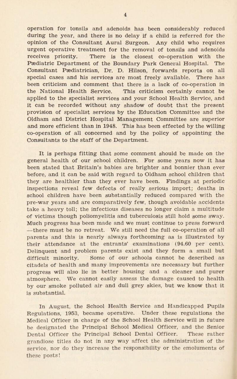 operation for tonsils and adenoids has been considerably reduced during the year, and there is no delay if a child is referred for the opinion of the Consultant Aural Surgeon. Any child who requires urgent operative treatment for the removal of tonsils and adenoids receives priority. There is the closest co-operation with the Paediatric Department of the Boundary Park General Hospital. The Consultant Paediatrician, Dr. D. Hilson, forwards reports on all special cases and his services are most freely available. There has been criticism and comment that there is a lack of co-operation in the National Health Service. This criticism certainly cannot be applied to the specialist services and your School Health Service, and it can be recorded without any shadow of doubt that the present provision of specialist services by the Education Committee and the Oldham and District Hospital Management Committee are superior and more efficient than in 1948. This has been effected by the willing co-operation of all concerned and by the policy of appointing the Consultants to the staff of the Department. It is perhaps fitting that some comment should be made on the general health of our school children. For some years now it has been stated that Britain’s babies are brighter and bonnier than ever before, and it can be said with regard to Oldham school children that they are healthier than they ever have been. Findings at periodic inspections reveal few defects of really serious import; deaths in school children have been substantially reduced compared with the pre-war years and are comparatively few, though avoidable accidents take a heavy toll; the infectious diseases no longer claim a multitude of victims though poliomyelitis and tuberculosis still hold some sway. Much progress has been made and we must continue to press forward —there must be no retreat. We still need the full co-operation of all parents and this is nearly always forthcoming as is illustrated by their attendance at the entrants’ examinations (94.60 per cent). Delinquent and problem parents exist and they form a small but difficult minority. Some of our schools cannot be described as citadels of health and many improvements are necessary but further progress will also lie in better housing and a cleaner and purer atmosphere. We cannot easily assess the damage caused to health by our smoke polluted air and dull grey skies, but we know that it is substantial. In August, the School Health Service and Handicapped Pupils Regulations, 1953, became operative. Under these regulations the Medical Officer in charge of the School Health Service will in future be designated the Principal School Medical Officer, and the Senior Dental Officer the Principal School Dental Officer. These rather grandiose titles do not in any way affect the administration of the service, nor do they increase the responsibility or the emoluments of these posts!