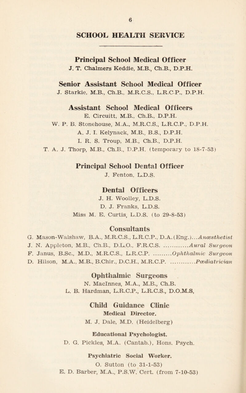 SCHOOL HEALTH SERVICE Principal School Medical Officer J. T. Chalmers Keddie, M.B., Ch.B., D.P.H. Senior Assistant School Medical Officer J. Starkie, M.B., Ch.B., M.R.C.S., L.R.CP., D.P.H. Assistant School Medical Officers E. Circuitt, M.B., Ch.B., D.P.H. W. P. B. Stonehouse, M.A., M.R.C.S., L.R.C.P., D.P.H. A. J. I. Kelynack, M.B., B.S., D.P.H. I. R. S. Troup, M.B., Ch.B., D.P.H. T. A. J. Thorp, M.B., Ch.B., D.P.H. (temporary to 18-7-53) Principal School Dental Officer J. Fenton, L.D.S. Dental Officers J. H. Woolley, L.D.S. D. J. Franks, L.D.S. Miss M. E. Curtis, L.D.S. (to 29-8-53) Consultants G. Mason-Walshaw, B.A., M.R.C.S., L.R.C.P., D.A.(Eng.)...Ancesthetist J. N. Appleton, M.B., Ch.B., D.L.O., F.R.C.S.Aural Surgeon F. Janus, B.Sc., M.D., M.R.C.S., L.R.C.P.Ophthahnic Surgeon D. Hilson, M.A., M.B., B.Chir., D.C.H., M.R.C.P.Paediatrician Ophthalmic Surgeons N. Maclnnes, M.A., M.B., Ch.B. L. B. Hardman, L.R.C.P., L.R.C.S., D.O.M.S, Child Guidance Clinic Medical Director. M. J. Dale, M.D. (Heidelberg) Educational Psychologist. D. G. Pickles, M.A. (Cantab.), Hons. Psych. Psychiatric Social Worker. O. Sutton (to 31-1-53) E. D. Barber, M.A., P.S.W. Cert, (from 7-10-53)