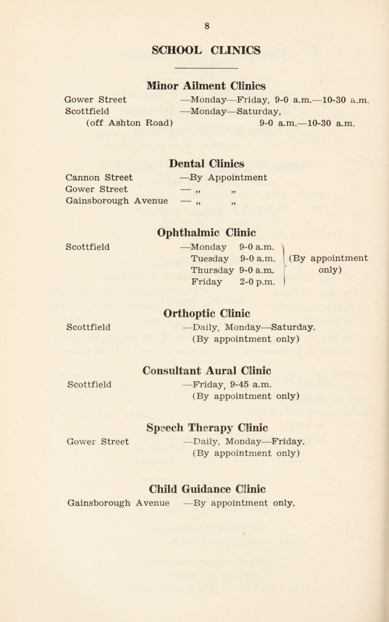 Gower Street SCHOOL CLINICS Minor Ailment Clinics —Monday—Friday, 9-0 a.m.—10-30 a.m. Scottfield —Monday—Saturday, (off Ashton Road) 9-0 a.m.—10-30 a.m. Cannon Street Gower Street Dental Clinics —By Appointment 9 9 77 Gainsborough Avenue — „ Scottfield Ophthalmic Clinic —Monday 9-0 a.m. > Tuesday 9-0 a.m. (By appointment Thursday 9-0 a.m. | only) Friday 2-0 p.m. ) Scottfield Orthoptic Clinic —Daily, Monday—Saturday. (By appointment only) Scottfield Consultant Aural Clinic —Friday, 9-45 a.m. (By appointment only) Gower Street Speech Therapy Clinic —Daily, Monday—Friday. (By appointment only) Child Guidance Clinic Gainsborough Avenue —By appointment only.