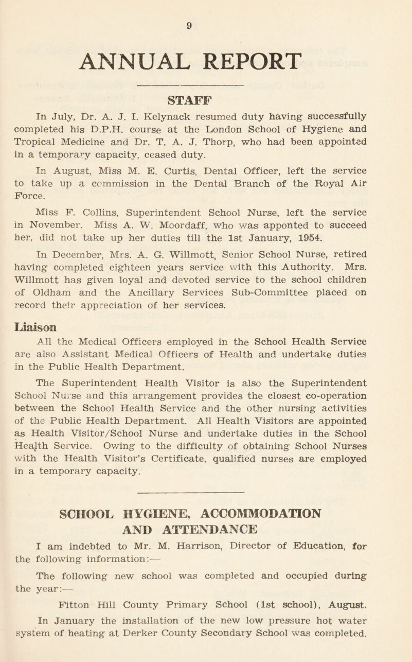 ANNUAL REPORT STAFF In July, Dr. A. J. I. Kelynack resumed duty having successfully completed his D.P.H. course at the London School of Hygiene and Tropical Medicine and Dr. T. A. J. Thorp, who had been appointed in a temporary capacity, ceased duty. In August, Miss M. E. Curtis, Dental Officer, left the service to take up a commission in the Dental Branch of the Royal Air Force. Miss F. Collins, Superintendent School Nurse, left the service in November. Miss A. W. Moordaff, who was apponted to succeed her, did not take up her duties till the 1st January, 1954. In December, Mrs. A. G. Willmott, Senior School Nurse, retired having completed eighteen years service with this Authority. Mrs. Willmott has given loyal and devoted service to the school children of Oldham and the Ancillary Services Sub-Committee placed on record their appreciation of her services. Liaison All the Medical Officers employed in the School Health Service are also Assistant Medical Officers of Health and undertake duties in the Public Health Department. The Superintendent Health Visitor is also the Superintendent School Nurse and this arrangement provides the closest co-operation between the School Health Service and the other nursing activities of the Public Health Department. All Health Visitors are appointed as Health Visitor/School Nurse and undertake duties in the School Health Service. Owing to the difficulty of obtaining School Nurses with the Health Visitor’s Certificate, qualified nurses are employed in a temporary capacity. SCHOOL HYGIENE, ACCOMMODATION AND ATTENDANCE I am indebted to Mr. M. Harrison, Director of Education, for the following information:-— The following new school was completed and occupied during the year:— Fitton Hill County Primary School (1st school), August. In January the installation of the new low pressure hot water system of heating at Derker County Secondary School was completed.