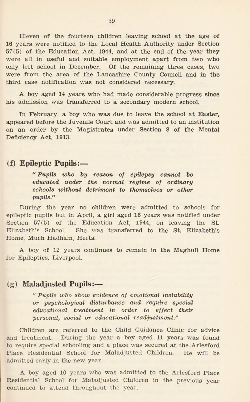 Eleven of the fourteen children leaving school at the age of 16 years were notified to the Local Health Authority under Section 57(5) of the Education Act, 1944, and at the end of the year they were all in useful and suitable employment apart from two who only left school in December. Of the remaining three cases, two were from the area of the Lancashire County Council and in the third case notification was not considered necessary. A boy aged 14 years who had made considerable progress since his admission was transferred to a secondary modern school. In February, a boy who was due to leave the school at Easter, appeared before the Juvenile Court and was admitted to an institution on an order by the Magistrates under Section 8 of the Mental Deficiency Act, 1913. (f) Epileptic Pupils:— “ Pupils who by reason of epilepsy cannot be educated under the normal regime of ordinary schools without detriment to themselves or other pupils” During the year no children were admitted to schools for epileptic pupils but in April, a girl aged 16 years was notified under Section 57(5) of the Education Act, 1944, on leaving the St. Elizabeth’s School. She was transferred to the St. Elizabeth’s Home, Much Hadham, Herts. A boy of 12 years continues to remain in the Maghull Home for Epileptics, Liverpool. (g) Maladjusted Pupils:— f<' Pupils who show evidence of emotional instability or psychological disturbance and require special educational treatment in order to effect their personal, social or educational readjustment” Children are referred to the Child Guidance Clinic for advice and treatment. During the year a boy aged 11 years was found to require special schooling and a place was secured at the Arlesford Place Residential School for Maladjusted Children. He will be admitted early in the new year. A boy aged 10 years v/ho was admitted to the Arlesford Place Residential School for Maladjusted Children in the previous year continued to attend throughout the year.