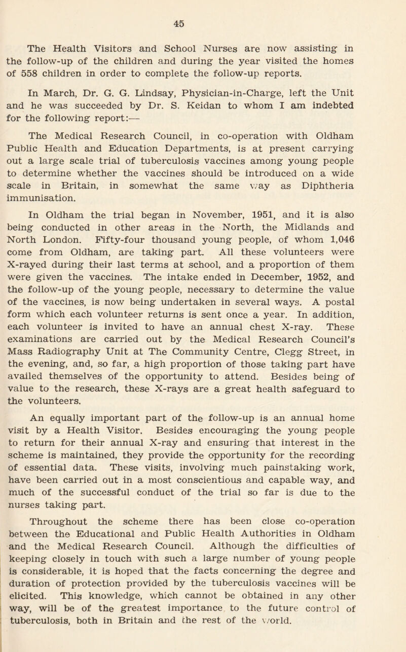 The Health Visitors and School Nurses are now assisting in the follow-up of the children and during the year visited the homes of 558 children in order to complete the follow-up reports. In March, Dr. G. G. Lindsay, Physician-in-Charge, left the Unit and he was succeeded by Dr. S. Keidan to whom I am indebted for the following report:— The Medical Research Council, in co-operation with Oldham Public Health and Education Departments, is at present carrying out a large scale trial of tuberculosis vaccines among young people to determine whether the vaccines should be introduced on a wide scale in Britain, in somewhat the same way as Diphtheria immunisation. In Oldham the trial began in November, 1951, and it is also being conducted in other areas in the North, the Midlands and North London. Fifty-four thousand young people, of whom 1,046 come from Oldham, are taking part. All these volunteers were X-rayed during their last terms at school, and a proportion of them were given the vaccines. The intake ended in December, 1952, and the follow-up of the young people, necessary to determine the value of the vaccines, is now being undertaken in several ways. A postal form which each volunteer returns is sent once a year. In addition, each volunteer is invited to have an annual chest X-ray. These examinations are carried out by the Medical Research Council’s Mass Radiography Unit at The Community Centre, Clegg Street, in the evening, and, so far, a high proportion of those taking part have availed themselves of the opportunity to attend. Besides being of value to the research, these X-rays are a great health safeguard to the volunteers. An equally important part of the follow-up is an annual home visit by a Health Visitor. Besides encouraging the young people to return for their annual X-ray and ensuring that interest in the scheme is maintained, they provide the opportunity for the recording of essential data. These visits, involving much painstaking work, have been carried out in a most conscientious and capable way, and much of the successful conduct of the trial so far is due to the nurses taking part. Throughout the scheme there has been close co-operation between the Educational and Public Health Authorities in Oldham and the Medical Research Council. Although the difficulties of keeping closely in touch with such a large number of young people is considerable, it is hoped that the facts concerning the degree and duration of protection provided by the tuberculosis vaccines will be elicited. This knowledge, which cannot be obtained in any other way, will be of the greatest importance to the future control of tuberculosis, both in Britain and the rest of the world.