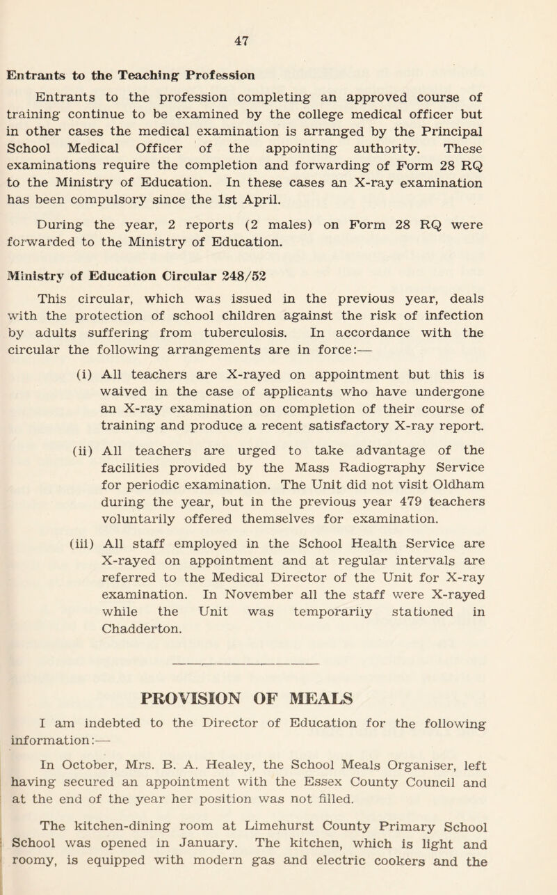 Entrants to the Teaching Profession Entrants to the profession completing an approved course of training continue to be examined by the college medical officer but in other cases the medical examination is arranged by the Principal School Medical Officer of the appointing authority. These examinations require the completion and forwarding of Form 28 RQ to the Ministry of Education. In these cases an X-ray examination has been compulsory since the 1st April. During the year, 2 reports (2 males) on Form 28 RQ were forwarded to the Ministry of Education. Ministry of Education Circular 248/52 This circular, which was issued in the previous year, deals with the protection of school children against the risk of infection by adults suffering from tuberculosis. In accordance with the circular the following arrangements are in force:— (i) All teachers are X-rayed on appointment but this is waived in the case of applicants who have undergone an X-ray examination on completion of their course of training and produce a recent satisfactory X-ray report. (ii) All teachers are urged to take advantage of the facilities provided by the Mass Radiography Service for periodic examination. The Unit did not visit Oldham during the year, but in the previous year 479 teachers voluntarily offered themselves for examination. (iii) All staff employed in the School Health Service are X-rayed on appointment and at regular intervals are referred to the Medical Director of the Unit for X-ray examination. In November all the staff were X-rayed while the Unit was temporarily stationed in Chadderton. PROVISION OF MEALS I am indebted to the Director of Education for the following information:— In October, Mrs. B. A. Healey, the School Meals Organiser, left having secured an appointment with the Essex County Council and at the end of the year her position was not filled. The kitchen-dining room at Limehurst County Primary School School was opened in January. The kitchen, which is light and roomy, is equipped with modern gas and electric cookers and the