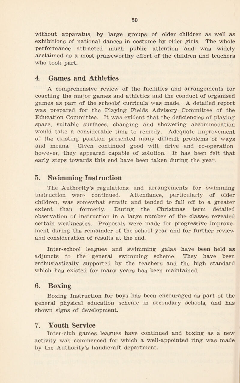 without apparatus, by large groups of older children as well as exhibitions of national dances in costume by older girls. The whole performance attracted much public attention and was widely acclaimed as a most praiseworthy effort of the children and teachers who took part. 4. Games and Athletics A comprehensive review of the facilities and arrangements for coaching the maior games and athletics and the conduct of organised games as part of the schools’ curricula was made. A detailed report was prepared for the Playing Fields Advisory Committee of the Education Committee. It was evident that the deficiencies of playing space, suitable surfaces, changing and showering accommodation would take a considerable time to remedy. Adequate improvement of the existing position presented many difficult problems of ways and means. Given continued good will, drive and co-operation, however, they appeared capable of solution. It has been felt that early steps towards this end have been taken during the year. 5. Swimming Instruction The Authority’s regulations and arrangements for swimming instruction were continued. Attendance, particularly of older children, was somewhat erratic and tended to fall off to a greater extent than formerly. During the Christmas term detailed observation of instruction in a large number of the classes revealed certain weaknesses. Proposals were made for progressive improve¬ ment during the remainder of the school year and for further review and consideration of results at the end. Inter-school leagues and swimming galas have been held as adjuncts to the general swimming scheme. They have been enthusiastically supported by the teachers and the high standard which has existed for many years has been maintained. 6. Boxing Boxing Instruction for boys has been encouraged as part of the general physical education scheme in secondary schools, and has shown signs of development. 7. Youth Service Inter-club games leagues have continued and boxing as a new activity was commenced for which a well-appointed ring was made by the Authority’s handicraft department.