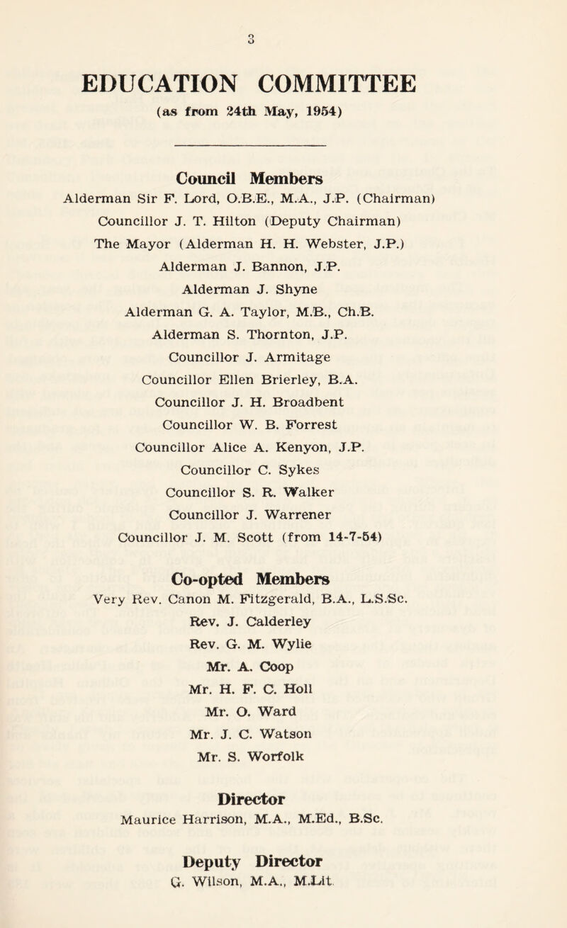 EDUCATION COMMITTEE (as from 24th May, 1954) Council Members Alderman Sir P. Lord, O.B.E., M.A., J.P. (Chairman) Councillor J. T. Hilton (Deputy Chairman) The Mayor (Alderman H. H. Webster, J.P.) Alderman J. Bannon, J.P. Alderman J. Shyne Alderman G. A. Taylor, M.B., Ch.B. Alderman S. Thornton, J.P. Councillor J. Armitage Councillor Ellen Brierley, B.A. Councillor J. H. Broadbent Councillor W. B. Forrest Councillor Alice A. Kenyon, J.P. Councillor C. Sykes Councillor S. R. Walker Councillor J. Warrener Councillor J. M. Scott (from 14-7-54) Co-opted Members Very Rev. Canon M. Fitzgerald, B.A., L.S.Sc. Rev. J. Calderley Rev. G. M. Wylie Mr. A. Coop Mr. H. F. C. Holl Mr. O. Ward Mr. J. C. Watson Mr. S. Worfolk Director Maurice Harrison, M.A., M.Ed., B.Sc. Deputy Director Q. Wilson, M.A., M.Lit