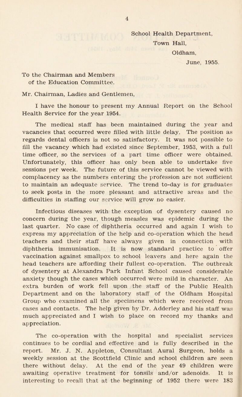 School Health Department, Town Hall, Oldham, June, 1955, To the Chairman and Members of the Education Committee. Mr. Chairman, Ladies and Gentlemen, I have the honour to present my Annual Report on the School Health Service for the year 1954. The medical staff has been maintained during the year and vacancies that occurred were filled with little delay. The position as regards dental officers is not so satisfactory. It was not possible to fill the vacancy which had existed since September, 1953, with a full time officer, so the services of a part time officer were obtained. Unfortunately, this officer has only been able to undertake five sessions per week. The future of this service cannot be viewed with complacency as the numbers entering the profession are not sufficient to maintain an adequate service. The trend to-day is for graduates to seek posts in the more pleasant and attractive areas and the difficulties in staffing our service will grow no easier. Infectious diseases with the exception of dysentery caused no concern during the year, though measles was epidemic during the last quarter. No case of diphtheria occurred and again I wish to express my appreciation of the help and co-operation which the head teachers and their staff have always given in connection with diphtheria immunisation. It is now standard practice to offer vaccination against smallpox to school leavers and here again the head teachers are affording their fullest co-operation. The outbreak of dysentery at Alexandra Park Infant School caused considerable anxiety though the cases which occurred were mild in character. An extra burden of work fell upon the staff of the Public Health Department and on the laboratory staff of the Oldham Hospital Group who examined all the specimens which were received from cases and contacts. The help given by Dr. Adderley and his staff was much appreciated and I wish to place on record my thanks and appreciation. The co-operation with the hospital and specialist services continues to be cordial and effective and is fully described in the report. Mr. J. N. Appleton, Consultant Aural Surgeon, holds a weekly session at the Scottfield Clinic and school children are seen there without delay. At the end of the year 49 children were awaiting operative treatment for tonsils and/or adenoids. It is interesting to recall that at the beginning of 1952 there were 183