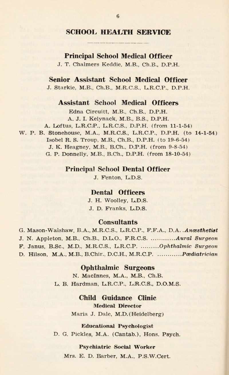 SCHOOL HEALTH SERVICE Principal School Medical Officer J. T. Chalmers Keddie, M.B., Ch.B., D.P.H. Senior Assistant School Medical Officer J. Starkie, M.B., Ch.B., M.R.C.S., L.R.C.P., D.P.H. Assistant School Medical Officers Edna Circuitt, M.B., Ch.B., D.P.H. A. J. I. Kelvnack, M.B., B.S., D.P.H. A. Loftus, L.R.C.P., L.R.C.S., D.P.H. (from 11-1-54) W. P. B. Stonehouse, M.A., M.R.C.S., L.R.C.P., D.P.H. (to 14-1-54) Xsobel R. S. Troup, M.B., Ch.B., D.P.H. (to 19-6-54) J. K. Heagney, M.B., B.Ch., D.P.H. (from 9-8-54) G. P. Donnelly, MB., B.Ch., D.P.H. (from 18-10-54) Principal School Dental Officer J. Fenton, L.D.S. Dental Officers J. H. Woolley, LJD.S. J. D. Franks, L.D.S. Consultants G. Mason-Walshaw, B.A., M.R.C.S., L.R.C.P., F.F.A., D.A. .Anaesthetist J. N. Appleton, M.B., Ch.B., D.L.O., F.R.C.S.Aural Surgeon F. Janus, B.Sc., M.D., M.R.C.S., L.R.C.P.Ophthalmic Surgeon D. Hilson, M.A., M.B., B.Chir., D.C.H., M.R.C.P.Pcediatrician Ophthalmic Surgeons N. Maclnnes, M.A., M.B., Ch.B. L. B. Hardman, L.R.C.P., L.R.C.S., D.O.M.S. Child Guidance Clinic Medical Director Maria J. Dale, M.D.(Heidelberg) Educational Psychologist D. G. Pickles, M.A. (Cantab.), Hons. Psych. Psychiatric Social Worker Mrs. E. D. Barber, M.A., P.'S.W.Cert.