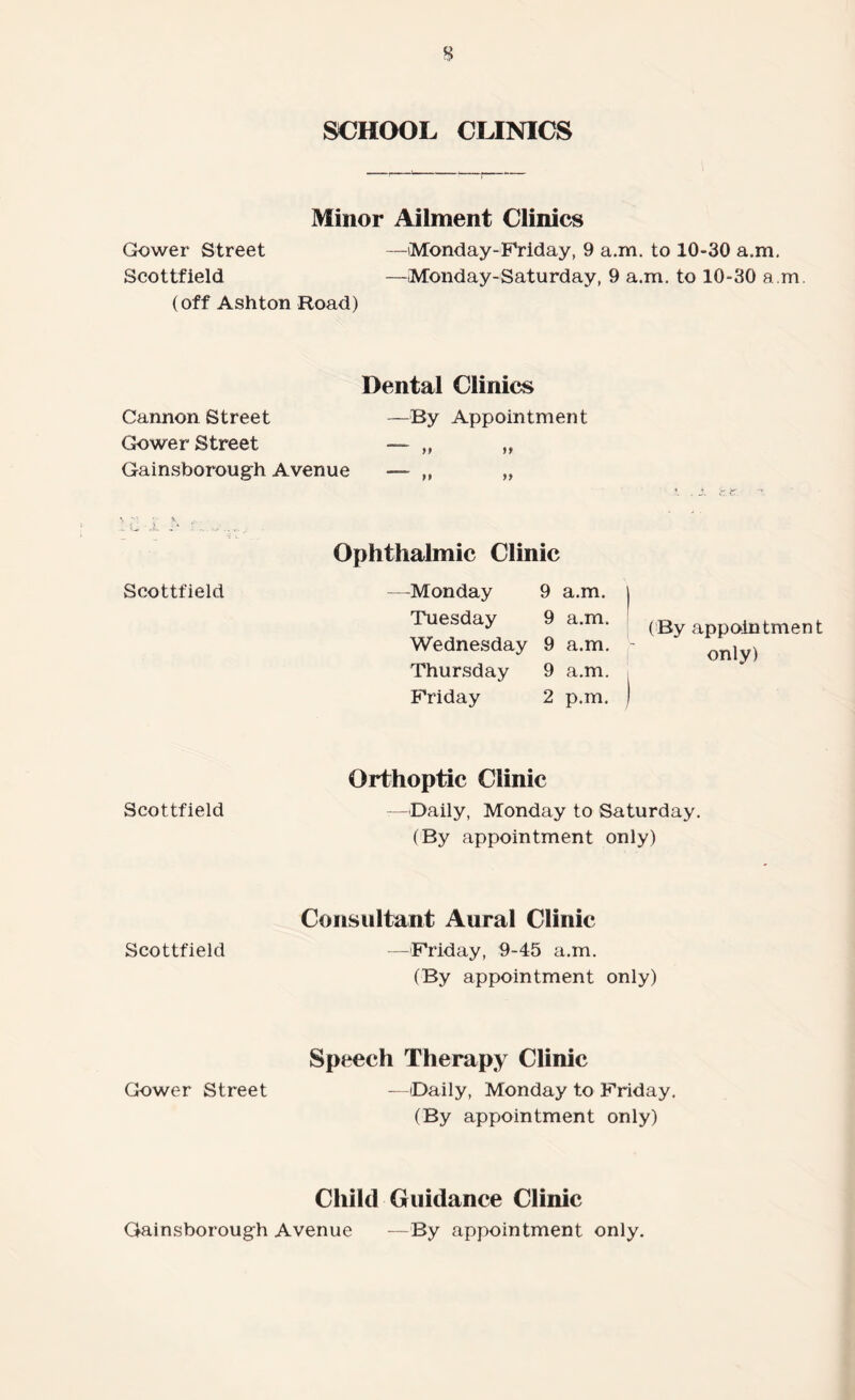 % SCHOOL CLINICS Minor Ailment Clinics Gower Street —Monday-Friday, 9 a.m. to 10-30 a.m. Scottfield —Monday-Saturday, 9 a.m. to 10-30 a.m. (off Ashton Road) Dental Clinics Cannon Street —By Appointment Gower Street — „ ,, Gainsborough Avenue — „ „ Scottfield Ophthalmic Clinic —Monday 9 a.m. Tuesday 9 a.m. Wednesday 9 a.m. Thursday 9 a.m. Friday 2 p.m. (By appointment only) Scottfield Orthoptic Clinic — Daily, Monday to Saturday. (By appointment only) Consultant Aural Clinic Scottfield —Friday, 9-45 a.m. (By appointment only) Speech Therapy Clinic Gower Street —Daily, Monday to Friday. (By appointment only) Child Guidance Clinic Gainsborough Avenue —By appointment only.