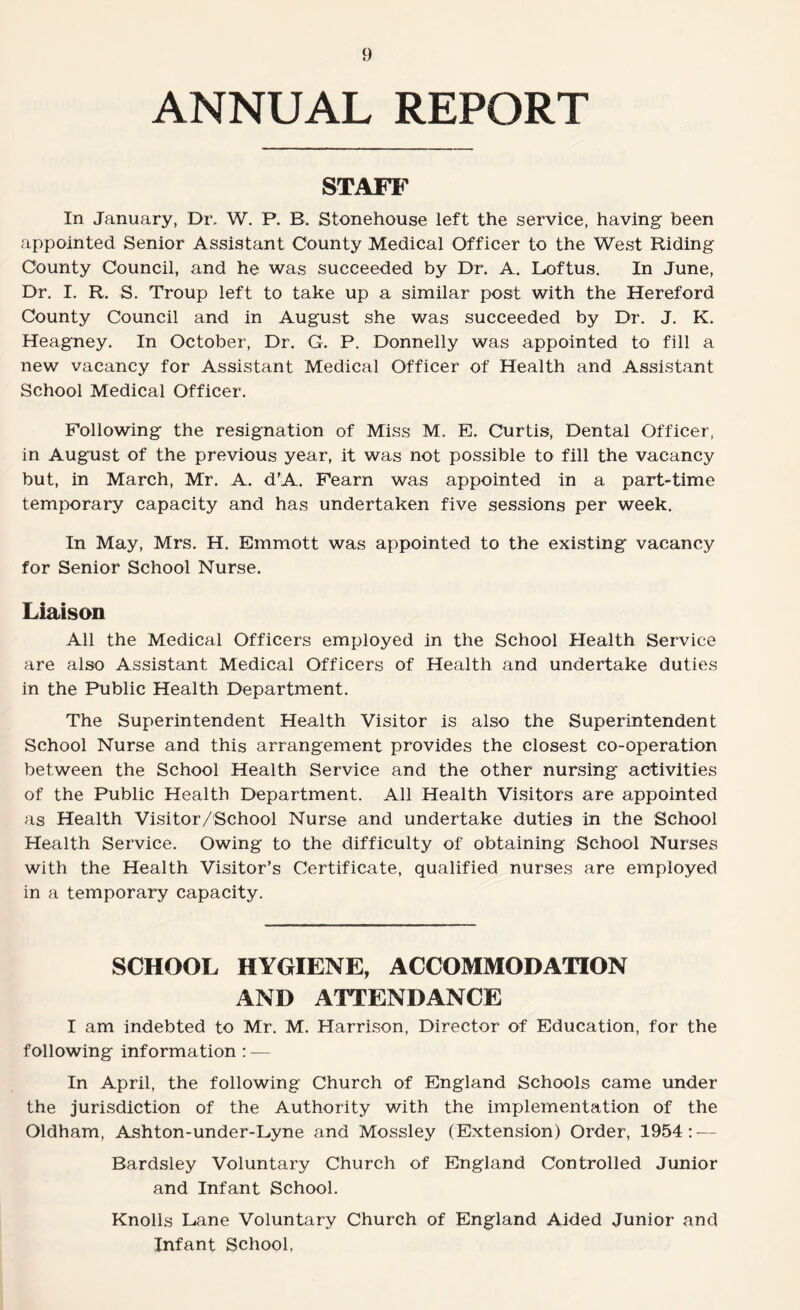 ANNUAL REPORT STAFF In January, Dr. W. P. B. Stonehouse left the service, having been appointed Senior Assistant County Medical Officer to the West Riding County Council, and he was succeeded by Dr. A. Loftus. In June, Dr. I. R. S. Troup left to take up a similar post with the Hereford County Council and in August she was succeeded by Dr. J. K. Heagney. In October, Dr. G. P. Donnelly was appointed to fill a new vacancy for Assistant Medical Officer of Health and Assistant School Medical Officer. Following the resignation of Miss M. E. Curtis, Dental Officer, in August of the previous year, it was not possible to fill the vacancy but, in March, Mr. A. d’A. Fearn was appointed in a part-time temporary capacity and has undertaken five sessions per week. In May, Mrs. H. Emmott was appointed to the existing vacancy for Senior School Nurse. Liaison All the Medical Officers employed in the School Health Service are also Assistant Medical Officers of Health and undertake duties in the Public Health Department. The Superintendent Health Visitor is also the Superintendent School Nurse and this arrangement provides the closest co-operation between the School Health Service and the other nursing activities of the Public Health Department. All Health Visitors are appointed as Health Visitor/School Nurse and undertake duties in the School Health Service. Owing to the difficulty of obtaining School Nurses with the Health Visitor’s Certificate, qualified nurses are employed in a temporary capacity. SCHOOL HYGIENE, ACCOMMODATION AND ATTENDANCE I am indebted to Mr. M. Harrison, Director of Education, for the following information : — In April, the following Church of England Schools came under the jurisdiction of the Authority v/ith the implementation of the Oldham, Ashton-under-Lyne and Mossley (Extension) Order, 1954: — Bardsley Voluntary Church of England Controlled Junior and Infant School. Knolls Lane Voluntary Church of England Aided Junior and Infant School,
