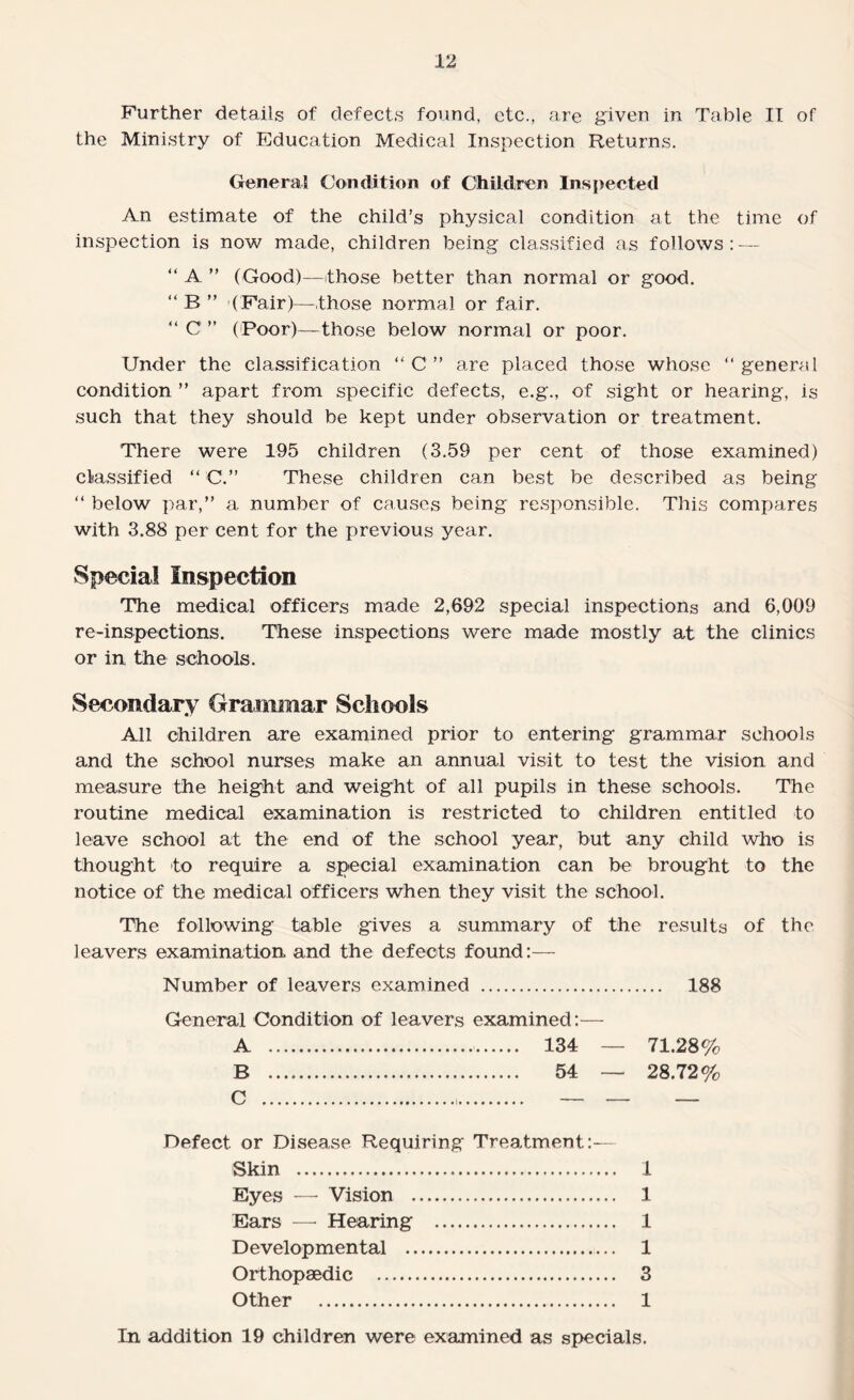 the Ministry of Education Medical Inspection Returns. General Condition of Children Inspected An estimate of the child’s physical condition at the time of inspection is now made, children being classified as follows: — “ A ” (Good)—those better than normal or good, “ B ” (Fair)—those normal or fair. “ C ” (Poor)—those below normal or poor. Under the classification “ C ” are placed those whose “ general condition ” apart from specific defects, e.g., of sight or hearing, is such that they should be kept under observation or treatment. There were 195 children (3.59 per cent of those examined) classified “ C.” These children can best be described as being “ below par,” a number of causes being responsible. This compares with 3.88 per cent for the previous year. Special Inspection The medical officers made 2,692 special inspections and 6,009 re-inspections. These inspections were made mostly at the clinics or in the schools. Secondary Grammar Schools All children are examined prior to entering grammar schools and the school nurses make an annual visit to test the vision and measure the height and weight of all pupils in these schools. The routine medical examination is restricted to children entitled to leave school at the end of the school year, but any child who is thought to require a special examination can be brought to the notice of the medical officers when they visit the school. The following table gives a summary of the results of the leavers examination and the defects found:— Number of leavers examined . General Condition of leavers examined:— 188 A B C 134 — 71.28% 54 — 28.72% Defect or Disease Requiring Treatment Skin . Eyes — Vision . Ears — Hearing Developmental . Orthopaedic . Other . 1 1 1 1 3 1 In addition 19 children were examined as specials.