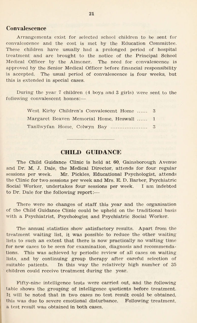 Convalescence Arrangements exist for selected school children to be sent for convalescence and the cost is met by the Education Committee. These children have usually had a prolonged period of hospital treatment and are brought to the notice of the Principal School Medical Officer by the Almoner. The need for convalescence is approved by the Senior Medical Officer before financial responsibility is accepted. The usual period of convalescence is four weeks, but this is extended in special cases. During the year 7 children (4 boys and 3 girls) were sent to the following convalescent homes:— West Kirby Children’s Convalescent Home . 3 Margaret Beaven Memorial Home, Heswall . 1 Tanllwyfan Home, Colwyn Bay . 3 CHILD GUIDANCE The Child Guidance Clinic is held at 60, Gainsborough Avenue and Dr. M. J. Dale, the Medical Director, attends for four regular sessions per week. Mr. Pickles, Educational Psychologist, attends the Clinic for two sessions per week and Mrs. E. D. Barber, Psychiatric Social Worker, undertakes four sessions per week. I am indebted to Dr. Dale for the following report:-— There were no changes of staff this year and the organisation of the Child Guidance Clinic could be upheld on the traditional basis with a Psychiatrist, Psychologist and Psychiatric Social Worker. The annual statistics show satisfactory results. Apart from -the treatment waiting list, it was possible to reduce the other waiting lists to such an extent that there is now practically no waiting time for new cases to be seen for examination, diagnosis and recommenda¬ tions. This was achieved by periodic review of all cases on waiting lists, and by continuing group therapy after careful selection of suitable patients. In this way the relatively high number of 35 children could receive treatment during the year. Fifty-nine intelligence tests were carried out, and the following table shows the grouping of intelligence quotients before treatment. It will be noted that in two cases no test result could be obtained, this was due to severe emotional disturbance. Following treatment, a test result was obtained in both cases.