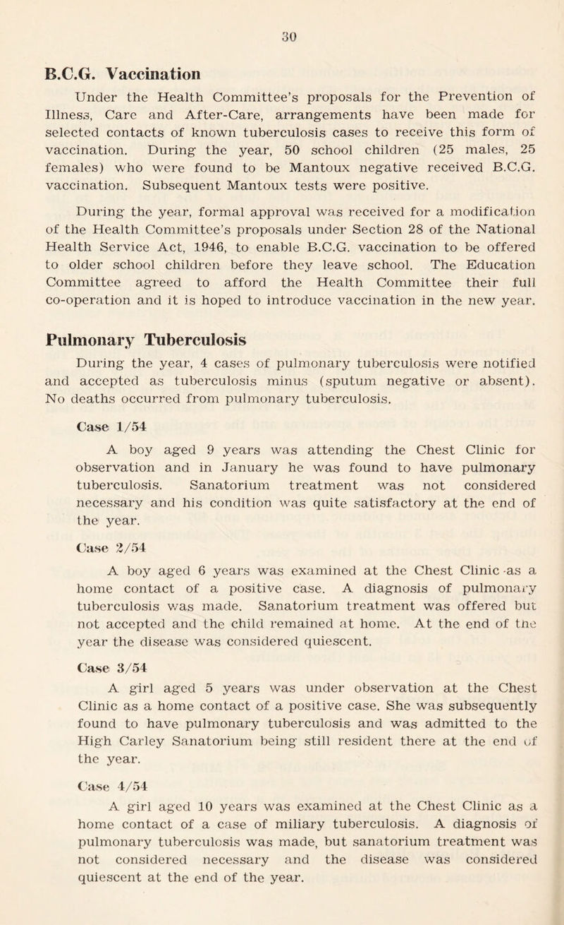 B.C.G. Vaccination Under the Health Committee’s proposals for the Prevention of Illness, Care and After-Care, arrangements have been made for selected contacts of known tuberculosis cases to receive this form of vaccination. During the year, 50 school children (25 males, 25 females) who were found to be Mantoux negative received B.C.G. vaccination. Subsequent Mantoux tests were positive. During the year, formal approval was received for a modification of the Health Committee’s proposals under Section 28 of the National Health Service Act, 1946, to enable B.C.G. vaccination to be offered to older school children before they leave school. The Education Committee agreed to afford the Health Committee their full co-operation and it is hoped to introduce vaccination in the new year. Pulmonary Tuberculosis During the year, 4 cases of pulmonary tuberculosis were notified and accepted as tuberculosis minus (sputum negative or absent). No deaths occurred from pulmonary tuberculosis. Case 1/54 A boy aged 9 years was attending the Chest Clinic for observation and in January he was found to have pulmonary tuberculosis. Sanatorium treatment was not considered necessary and his condition was quite satisfactory at the end of the year. Case 2/54 A boy aged 6 years was examined at the Chest Clinic -as a home contact of a positive case. A diagnosis of pulmonary tuberculosis was made. Sanatorium treatment was offered but not accepted and the child remained at home. At the end of the year the disease was considered quiescent. Case 3/54 A girl aged 5 years was under observation at the Chest Clinic as a home contact of a positive case. She was subsequently found to have pulmonary tuberculosis and was admitted to the High Carley Sanatorium being still resident there at the end of the year. Case 4/54 A girl aged 10 years was examined at the Chest Clinic as a home contact of a case of miliary tuberculosis. A diagnosis of pulmonary tuberculosis was made, but sanatorium treatment was not considered necessary and the disease was considered quiescent at the end of the year.