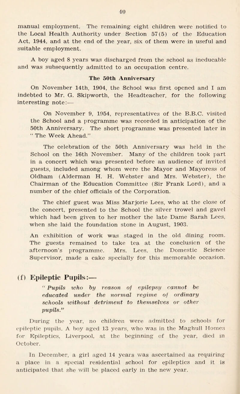 manual employment. The remaining eight children were notified to the Local Health Authority under Section 57(5) of the Education Act, 1944, and at the end of the year, six of them were in useful and suitable employment. A boy aged 8 years was discharged from the school as ineducable and was subsequently admitted to an occupation centre. The 50th Anniversary On November 14th, 1904, the School was first opened and I am indebted to Mr. G. Skipworth, the Headteacher, for the following interesting note:— On November 9, 1954, representatives of the B.B.C. visited the School and a programme was recorded in anticipation of the 50th Anniversary. The short programme was presented later in “ The Week Ahead.” The celebration of the 50th Anniversary was held in the School on the 16th November. Many of the children took part in a concert which was presented before an audience of invited guests, included among whom were the Mayor and Mayoress of Oldham (Alderman H. H. Webster and Mrs. Webster), the Chairman of the Education Committee (Sir Frank Lord), and a number of the chief officials of the Corporation. The chief guest was Miss Marjorie Lees, who at the close of the concert, presented to the School the silver trowel and gavel which had been given to her mother the late Dame Sarah Lees, when she laid the foundation stone in August, 1903. An exhibition of work was staged in the old dining room. The guests remained to take tea at the conclusion of -the afternoon’s programme. Mrs. Lees, the Domestic Science Supervisor, made a cake specially for this memorable occasion. (f) Epileptic Pupils:— “ Pupils who by reason of epilepsy cannot be educated under the normal regime of ordinary schools without detriment to themselves or other pupils” During the year, no children were admitted to schools for epileptic pupils. A boy aged 13 years, who was in the Maghull Homes for Epileptics, Liverpool, at the beginning of the year, died in October. In December, a girl aged 14 years was ascertained as requiring a place in a special residential school for epileptics and it is anticipated that she will be placed early in the new year.