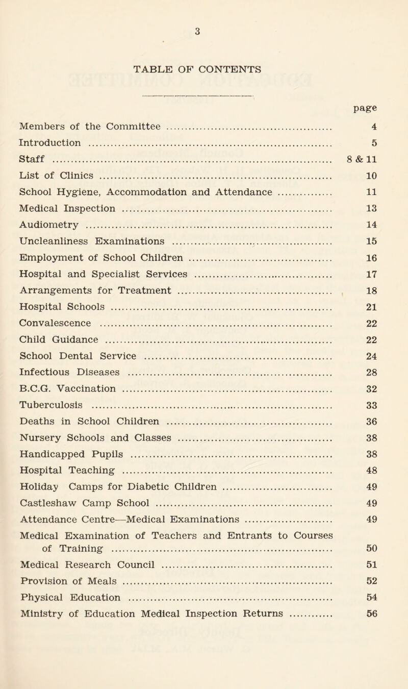 TABLE OF CONTENTS page Members of the Committee . Introduction . Staff . List of Clinics . School Hygiene, Accommodation and Attendance . Medical Inspection . Audiometry . Uncleanliness Examinations ... Employment of School Children . Hospital and Specialist Services . Arrangements for Treatment . Hospital Schools . Convalescence . Child Guidance . School Dental Service . Infectious Diseases . B.C.G. Vaccination . Tuberculosis . Deaths in School Children . Nursery Schools and Classes . Handicapped Pupils . Hospital Teaching . Holiday Camps for Diabetic Children . Castleshaw Camp School . Attendance Centre—Medical Examinations . Medical Examination of Teachers and Entrants to Courses of Training . Medical Research Council . Provision of Meals . Physical Education . Ministry of Education Medical Inspection Returns . 4 5 8 & 11 10 11 13 14 15 16 17 18 21 22 22 24 28 32 33 36 38 38 48 49 49 49 50 51 52 54 56