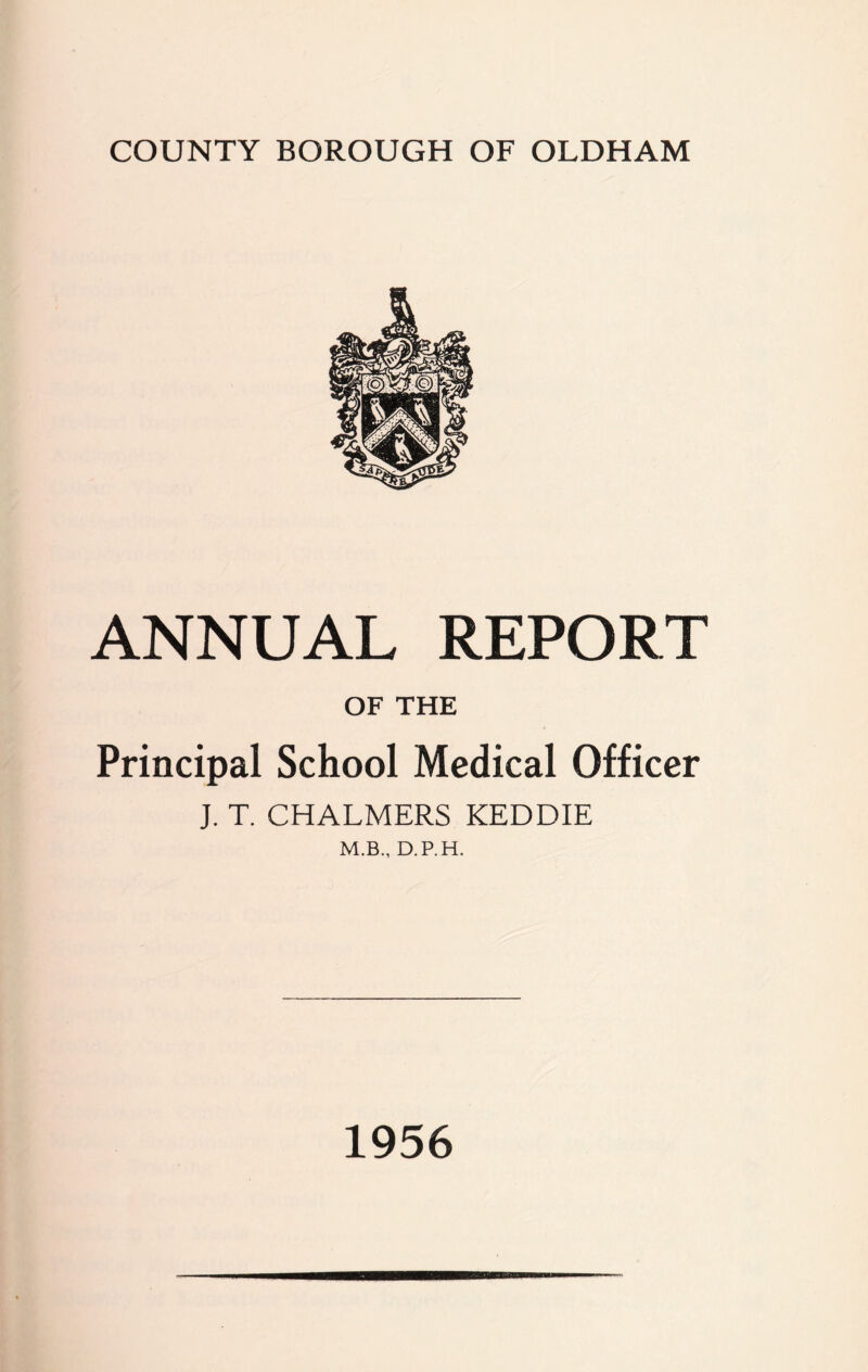 COUNTY BOROUGH OF OLDHAM ANNUAL REPORT OF THE Principal School Medical Officer J. T. CHALMERS KEDDIE M.B., D.P.H. 1956