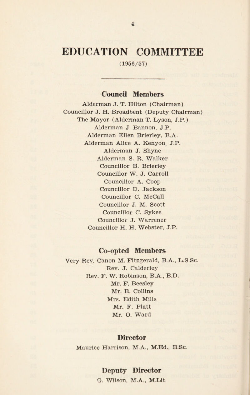 EDUCATION COMMITTEE (1956/57) Council Members Alderman J. T. Hilton (Chairman) Councillor J. H. Broadbent (Deputy Chairman) The Mayor (Alderman T. Lyson, J.P.) Alderman J. Bannon, J.P. Alderman Ellen Brierley, B.A. Alderman Alice A. Kenyon( J.P. Alderman J. Shyne Alderman S. R. Walker Councillor B. Brierley Councillor W. J. Carroll Councillor A. Coop Councillor D. Jackson Councillor C. McCall Councillor J. M. Scott Councillor C. Sykes Councillor J. Warrener Councillor H. H. Webster, J.P. Co-opted Members Very Rev. Canon M. Fitzgerald, B.A., L.S.Sc, Rev. J. Calderley Rev. F. W. Robinson, B.A., B.D. Mr. F. Beesley Mr. B. Collins Mrs. Edith Mills Mr. F. Platt Mr. O. Ward Director Maurice Harrison, M.A., M.Ed., B.Sc. Deputy Director G. Wilson, M.A., MLit