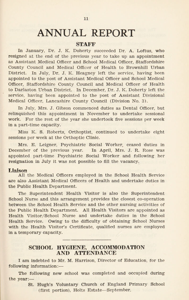 ANNUAL REPORT STAFF In January, Dr. J. K. Doherty succeeded Dr. A. Loftus, who resigned at the end of the previous year to take up an appointment as Assistant Medical Officer and School Medical Officer, Staffordshire County Council and Medical Officer of Health to Brownhill Urban District. In July, Dr. J. K. Heagney left the service, having been appointed to the post of Assistant Medical Officer and School Medical Officer, Staffordshire County Council and Medical Officer of Health to Darlaston Urban District. In December, Dr. J. K. Doherty left the service, having been appointed to the post of Assistant Divisional Medical Officer, Lancashire County Council (Division No. 3). In July, Mrs. J. Gibson commenced duties as Dental Officer, but relinquished this appointment in November to undertake sessional work. For the rest of the year she undertook five sessions per week in a part-time capacity. Miss K. S. Roberts, Orthoptist, continued to undertake eight sessions per week at the Orthoptic Clinic. Mrs. E. Leigner, Psychiatric Social Worker, ceased duties in December of the previous year. In April, Mrs. J. R. Rose was appointed part-time Psychiatric Social Worker and following her resignation in July it was not possible to fill the vacancy. Liaison All the Medical Officers employed in the School Health Service are also Assistant Medical Officers of Health and undertake duties in the Public Health Department. The Superintendent Health Visitor is also the Superintendent School Nurse and this arrangement provides the closest co-operation between the School Health Service and the other nursing activities of the Public Health Department. All Health Visitors are appointed as Health Visitor/School Nurse and undertake duties in the School Health Service. Owing to the difficulty of obtaining School Nurses with the Health Visitor’s Certificate, qualified nurses are employed in a temporary capacity. SCHOOL HYGIENE, ACCOMMODATION AND ATTENDANCE I am indebted to Mr. M. Harrison, Director of Education, for the following information:— The following new school was completed and occupied during the year:— St. Hugh’s Voluntary Church of England Primary School (first portion), Holts Estate—September.