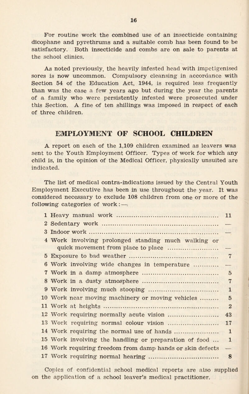 For routine work the combined use of an insecticide containing dicophane and pyrethrums and a suitable comb has been found to be satisfactory. Both insecticide and combs are on sale to parents at the school clinics. As noted previously, the heavily infested head with impetigenised sores is now uncommon. Compulsory cleansing in accordance with Section 54 of the Education Act, 1944, is required less frequently than was the case a few years ago but during the year the parents of a family who were persistently infested were prosecuted under this Section. A fine of ten shillings was imposed in respect of each of three children. EMPLOYMENT OF SCHOOL CHILDREN A report on each of the 1,109 children examined as leavers was sent to the Youth Employment Officer. Types of work for which any child is, in the opinion of the Medical Officer, physically unsuited are indicated. The list of medical contra-indications issued by the Central Youth Employment Executive has been in use throughout the year. It was considered necessary to exclude 108 children from one or more of the following categories of work:—, 1 Heavy manual work . 11 2 Sedentary work . — 3 Indoor work. — 4 Work involving prolonged standing much walking or quick movement from place to place . — 5 Exposure to bad weather . 7 6 Work involving wide changes in temperature . — 7 Work in a damp atmosphere . 5 8 Work in a dusty atmosphere . 7 9 Work involving much stooping . 1 10 Work near moving machinery or moving vehicles . 5 11 Work at heights . 2 1.2 Work requiring normally acute vision . 43 13 Work requiring normal colour vision . 17 14 Work requiring the normal use of hands . 1 15 Work involving the handling or preparation of food ... 1 16 Work requiring freedom from damp hands or skin defects — 17 Work requiring normal hearing . 8 Copies of confidential school medical reports are also supplied on the application of a school leaver’s medical practitioner.