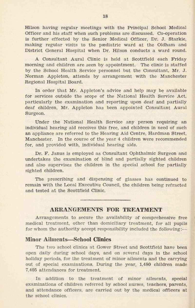 Hilson having regular meetings with the Principal School Medical Officer and his staff when such problems are discussed. Co-operation is further effected by the Senior Medical Officer, Dr. J. Starkie, making regular visits to the paediatric ward at the Oldham and District General Hospital when Dr. Hilson conducts a ward round. A Consultant Aural Clinic is held at Scottfield each Friday morning and children are seen by appointment. The clinic is staffed by the School Health Service personnel but the Consultant, Mr. J. Norman Appleton, attends by arrangement with the Manchester Regional Hospital Board. In order that Mr. Appleton’s advice and help may be available for services outside the scope of the National Health Service Act, particularly the examination and reporting upon deaf and partially deaf children, Mr. Appleton has been appointed Consultant Aural Surgeon. Under the National Health Service any person requiring an individual hearing aid receives this free, and children in need of such an appliance are referred to the Hearing Aid Centre, Hardman Street, Manchester. In the course of the year 4 children were recommended for, and provided with, individual hearing aids. Dr. F. Janus is employed as Consultant Ophthalmic Surgeon and undertakes the examination of blind and partially sighted children and also supervises the children in the special school for partially sighted children. The prescribing and dispensing of glasses has continued to remain with the Local Executive Council, the children being refracted and tested at the Scottfield Clinic. ARRANGEMENTS FOR TREATMENT Arrangements to secure the availability of comprehensive free medical treatment, other than domiciliary treatment, for all pupils for whom the authority accept responsibility included the following!'— Minor Ailments—School Clinics The two school clinics at Gower Street and Scottfield have been open daily during school days, and on several days in the school holiday periods, for the treatment of minor ailments and the carrying out of special examinations. During the year, 1,480 children made 7,405 attendances for treatment. In addition to the treatment of minor ailments, special examinations of children referred by school nurses, teachers, parents, and attendance officers, are carried out by the medical officers at the school clinics.