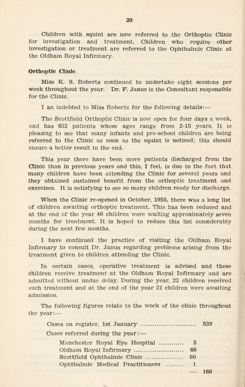 Children with squint are now referred to the Orthoptic Clinic for investigation and treatment. Children who require other investigation or treatment are referred to the Ophthalmic Clinic at the Oldham Royal Infirmary. Orthoptic Clinic Miss K. S. Roberts continued to undertake eight sessions per week throughout the year. Dr. F. Janus is the Consultant responsible for the Clinic. I an indebted to Miss Roberts for the following details:— The Scottfield Orthoptic Clinic is now open for four days a week, and has 632 patients whose ages range from 2-15 years. It is pleasing to see that many infants and pre-school children are being referred to the Clinic as soon as the squint is noticed; this should ensure a better result in the end. This year there have been more patients discharged from the Clinic than in previous years and this, I feel, is due to the fact that many children have been attending the Clinic for several years and they obtained sustained benefit from the orthoptic treatment and exercises. It is satisfying to see so many children ready for discharge. When the Clinic re-opened in October, 1955, there was a long list of children awaiting orthoptic treatment. This has been reduced and at the end of the year 40 children were waiting approximately seven months for treatment. It is hoped to reduce this list considerably during the next few months. I have continued the practice of visiting the Oldham Royal Infirmary to consult Dr. Janus regarding problems arising from the treatment given to children attending the Clinic. In certain cases, operative treatment is advised and these children receive treatment at the Oldham Royal Infirmary and are admitted without undue delay. During the year, 23 children received such treatment and at the end of the year 21 children were av/aiting admission. The following figures relate to the work of the clinic throughout the year:— Cases on register, 1st January . 539 Cases referred during the year: — Manchester Royal Eye Hospital . 3 Oldham Royal Infirmary . 66 Scottfield Ophthalmic Clinic . 90 Ophthalmic Medical Practitioners . 1 160
