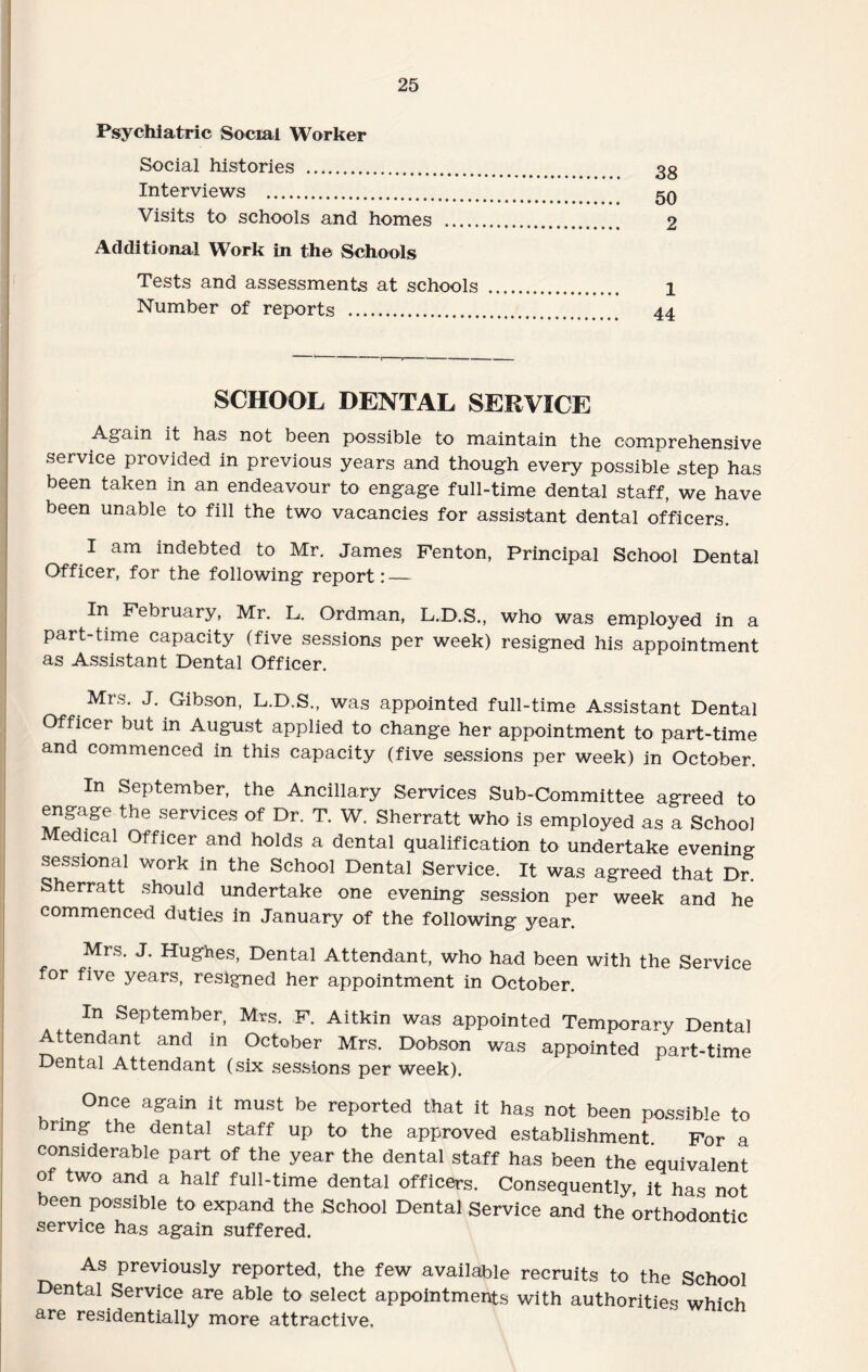 Psychiatric Social Worker Social histories . Interviews . Visits to schools and homes . Additional Work in the Schools Tests and assessments at schools Number of reports . 38 50 2 1 44 SCHOOL DENTAL SERVICE Again it has not been possible to maintain the comprehensive service provided in previous years and though every possible step has been taken in an endeavour to engage full-time dental staff, we have been unable to fill the two vacancies for assistant dental officers. I am indebted to Mr. James Fenton, Principal School Dental Officer, for the following report: — In February, Mr. L. Ordman, L.D.S., who was employed in a part-time capacity (five sessions per week) resigned his appointment as Assistant Dental Officer. Mrs. J. Gibson, L.D.S., was appointed full-time Assistant Dental Officer but in August applied to change her appointment to part-time and commenced in this capacity (five sessions per week) in October. In September, the Ancillary Services Sub-Committee agreed to engage the services of Dr. T. W. Sherratt who is employed as a School Medical Officer and holds a dental qualification to undertake evening sessional work in the School Dental Service. It was agreed that Dr. Sherratt should undertake one evening session per week and he commenced duties in January of the following year. Mrs. J. Hughes, Dental Attendant, who had been with the Service for five years, resigned her appointment in October. In September, Mrs. F. Aitkin was appointed Temporary Dental Attendant and in October Mrs. Dobson was appointed part-time Dental Attendant (six sessions per week). Once again it must be reported that it has not been possible to bring the dental staff up to the approved establishment. For a considerable part of the year the dental staff has been the equivalent of two and a half full-time dental officers. Consequently, it has not been possible to expand the School Dental Service and the orthodontic service has again suffered. As previously reported, the few available recruits to the School Dental Service are able to select appointments with authorities which are residentially more attractive.