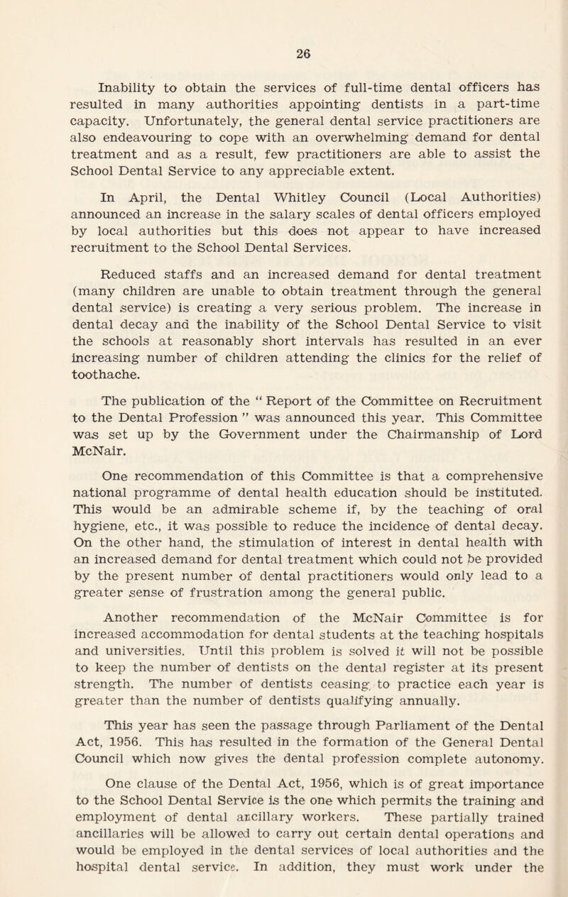 Inability to obtain the services of full-time dental officers has resulted in many authorities appointing- dentists in a part-time capacity. Unfortunately, the general dental service practitioners are also endeavouring to cope with an overwhelming demand for dental treatment and as a result, few practitioners are able to assist the School Dental Service to any appreciable extent. In April, the Dental Whitley Council (Docal Authorities) announced an increase in the salary scales of dental officers employed by local authorities but this does not appear to have increased recruitment to the School Dental Services. Reduced staffs and an increased demand for dental treatment (many children are unable to obtain treatment through the general dental service) is creating a very serious problem. The increase in dental decay and the inability of the School Dental Service to visit the schools at reasonably short intervals has resulted in an ever increasing number of children attending the clinics for the relief of toothache. The publication of the “ Report of the Committee on Recruitment to the Dental Profession ” was announced this year. This Committee was set up by the Government under the Chairmanship of Lord McNair. One recommendation of this Committee is that a comprehensive national programme of dental health education should be instituted. This would be an admirable scheme if, by the teaching of oral hygiene, etc., it was possible to reduce the incidence of dental decay. On the other hand, the stimulation of interest in dental health with an increased demand for dental treatment which could not be provided by the present number of dental practitioners would only lead to a greater sense of frustration among the general public. Another recommendation of the McNair Committee is for increased accommodation for dental students at the teaching hospitals and universities. Until this problem is solved it will not be possible to keep the number of dentists on the dental register at its present strength. The number of dentists ceasing, to practice each year is greater than the number of dentists qualifying annually. This year has seen the passage through Parliament of the Dental Act, 1956. This has resulted in the formation of the General Dental Council which now gives the dental profession complete autonomy. One clause of the Dental Act, 1956, which is of great importance to the School Dental Service is the one which permits the training and employment of dental ancillary workers. These partially trained ancillaries will be allowed to carry out certain dental operations and would be employed in the dental services of local authorities and the hospital dental service. In addition, they must work under the