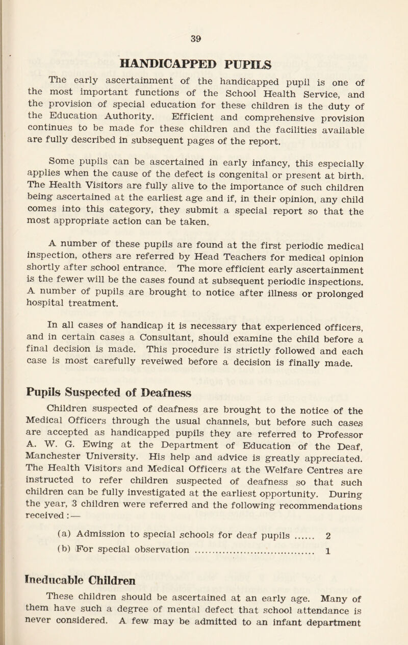 HANDICAPPED PUPILS The early ascertainment of the handicapped pupil is one of the most important functions of the School Health Service, and the provision of special education for these children is the duty of the Education Authority. Efficient and comprehensive provision continues to be made for these children and the facilities available are fully described in subsequent pages of the report. Some pupils can be ascertained in early infancy, this especially applies when the cause of the defect is congenital or present at birth. The Health Visitors are fully alive to the importance of such children being ascertained at the earliest age and if, in their opinion, any child comes into this category, they submit a special report so that the most appropriate action can be taken. A number of these pupils are found at the first periodic medical inspection, others are referred by Head Teachers for medical opinion shortly after school entrance. The more efficient early ascertainment is the fewer will be the cases found at subsequent periodic inspections. A number of pupils are brought to notice after illness or prolonged hospital treatment. In all cases of handicap it is necessary that experienced officers, and in certain cases a Consultant, should examine the child before a final decision is made. This procedure is strictly followed and each case is most carefully reveiwed before a decision is finally made. Pupils Suspected of Deafness Children suspected of deafness are brought to the notice of the Medical Officers through the usual channels, but before such cases are accepted as handicapped pupils they are referred to Professor A. W. G. Ewing at the Department of Education of the Deaf, Manchester University. His help and advice is greatly appreciated. The Health Visitors and Medical Officers at the Welfare Centres are instructed to refer children suspected of deafness so that such children can be fully investigated at the earliest opportunity. During the year, 3 children were referred and the following recommendations received : — (a) Admission to special schools for deaf pupils . 2 (b) For special observation . 1 Ineducable Children These children should be ascertained at an early age. Many of them have such a degree of mental defect that school attendance is never considered. A few may be admitted to an infant department