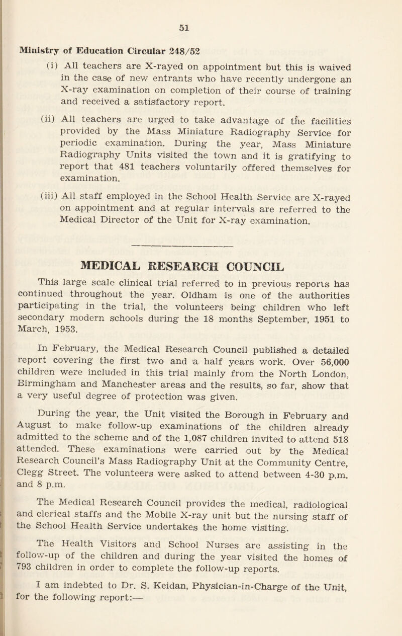 Ministry of Education Circular 248/52 (i) All teachers are X-rayed on appointment but this is waived in the case of new entrants who have recently undergone an X-ray examination on completion of their course of training and received a satisfactory report. (ii) All teachers are urged to take advantage of the facilities provided by the Mass Miniature Radiography Service for periodic examination. During the year, Mass Miniature Radiography Units visited the town and it is gratifying to report that 481 teachers voluntarily offered themselves for examination. (hi) All staff employed in the School Health Service are X-rayed on appointment and at regular intervals are referred to the Medical Director of the Unit for X-ray examination. MEDICAL RESEARCH COUNCIL This large scale clinical trial referred to in previous reports has continued throughout the year. Oldham is one of the authorities participating in the trial, the volunteers being children who left secondary modern schools during the 18 months September, 1951 to March, 1953. In February, the Medical Research Council published a detailed report covering the first two and a half years work. Over 56,000 children were included in this trial mainly from the North London, Birmingham and Manchester areas and the results, so far, show that a very useful degree of protection was given. During the year, the Unit visited the Borough in February and August to make follow-up examinations of the children already admitted to the scheme and of the 1,087 children invited to attend 518 attended. These examinations were carried out by the Medical Research Council's Mass Radiography Unit at the Community Centre, Clegg Street. The volunteers were asked to attend between 4-30 p.m. and 8 p.m. The Medical Research Council provides the medical, radiological and clerical staffs and the Mobile X-ray unit but the nursing staff of the School Health Service undertakes the home visiting. The Health Visitors and School Nurses are assisting in the follow-up of the children and during the year visited the homes of 793 children in order to complete the follow-up reports. I am indebted to Dr. S. Keidan, Physician-in-Charge of the Unit, for the following report:—