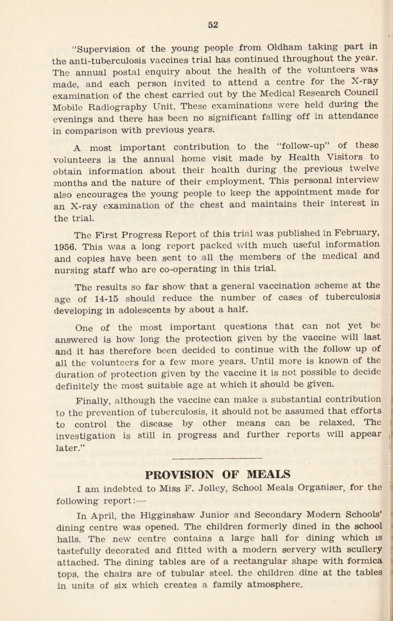 ‘‘Supervision of the young people from Oldham taking part in the anti-tuberculosis vaccines trial has continued throughout the year. The annual postal enquiry about the health of the volunteers was made, and each person invited to attend a centre for the X-ray examination of the chest carried out by the Medical Research Council Mobile Radiography Unit. These examinations were held during the evenings and there has been no significant falling off in attendance in comparison with previous years. A most important contribution to the “follow-up” of these volunteers is the annual home visit made by Health Visitors to obtain information about their health during the previous twelve months and the nature of their employment. This personal interview also encourages the young people to keep the appointment made for an X-ray examination of the chest and maintains their interest in the trial. The First Progress Report of this trial was published in February, 1956. This was a long report packed with much useful information and copies have been sent to all the members of the medical and nursing staff who are co-operating in this trial. The results so far show that a general vaccination scheme at the age of 14-15 should reduce the number of cases of tuberculosis developing in adolescents by about a half. One of the most important questions that can not yet be answered is how long the protection given by the vaccine will last and it has therefore been decided to continue with the follow up of all the volunteers for a few more years. Until more is known of the duration of protection given by the vaccine it is not possible to decide definitely the most suitable age at which it should be given. Finally, although the vaccine can make a substantial contribution to the prevention of tuberculosis, it should not be assumed that efforts to control the disease by other means can be- relaxed. The investigation is still in progress and further reports will appear , later.” PROVISION OF MEALS I am indebted to Miss F. Jolley, School Meals Organiser, for the following report:— In April, the Higginshaw Junior and Secondary Modern Schools’ dining centre was opened. The children formerly dined in the school halls. The new centre contains a large hall for dining which is tastefully decorated and fitted with a modern servery with scullery attached. The dining tables are of a rectangular shape with formica tops, the chairs are of tubular steel, the children dine at the tables in units of six which creates a family atmosphere.