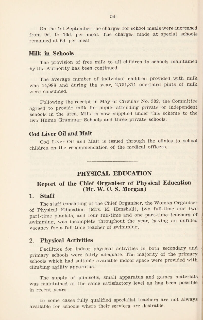 On the 1st September the charges for school meals were increased from 9d. to lOd. per meal. The charges made at special schools remained at 6d. per meal. Milk in Schools The provision of free milk to all children in schools maintained by the Authority has been continued. The average number of individual children provided with milk was 14,988 and during the year, 2,751,371 one-third pints of milk were consumed. Following the receipt in May of Circular No. 302, the Committee agreed to provide milk for pupils attending private or independent schools in the area. Milk is now supplied under this scheme to the two Hulme Grammar Schools and three private schools. Cod Liver Oil and Malt Cod Liver Oil and Malt is issued through the clinics to school children on the recommendation of the medical officers. PHYSICAL EDUCATION Report of the Chief Organiser of Physical Education (Mr. W. C. S. Morgan) 1. Staff The staff consisting of the Chief Organiser, the Woman Organiser of Physical Education (Mrs. M. Henshall), two full-time and two part-time pianists, and four full-time and one part-time teachers of swimming, was incomplete throughout the year, having an unfilled vacancy for a full-time teacher of swimming. 2. Physical Activities Facilities for indoor physical activities in both secondary and | primary schools were fairly adequate. The majority of the primary schools which had suitable available indoor space were provided with climbing agility apparatus. The supply of plimsolls, small apparatus and games materials was maintained at the same satisfactory level as has been possible in recent years. In some cases fully qualified specialist teachers are not always available for schools where their services are desirable.