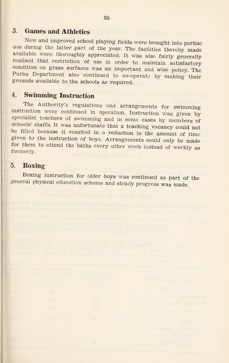 3. Games and Athletics New and improved school playing fields were brought into partial use during the latter part of the year. The facilities thereby made available were thoroughly appreciated. It was also fairly generally realised that restriction of use in order to maintain satisfactory condition on grass surfaces was an important and wise policy. The Parks Department also continued to co-operate by making their grounds available to the schools as required. 4. Swimming Instruction The Authority’s regulations and arrangements for swimming instruction were continued in operation. Instruction was given by specialist teachers of swimming and in some cases by members of schools’ staffs. It was unfortunate that a teaching vacancy could not be filled because it resulted in a reduction in the amount of time given to the instruction of boys. Arrangements could only be made for them to attend the baths every other week instead of weekly as formerly. 5. Boxing Boxing instruction for older boys was continued as part of the general physical education scheme and steady progress was made.