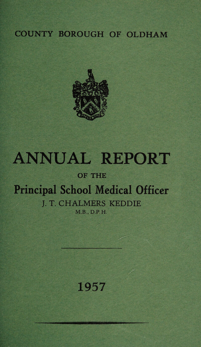 COUNTY BOROUGH OF OLDHAM ANNUAL REPORT OF THE Principal School Medical Officer J. T. CHALMERS KEDDIE M.B., D.P. H. 1957