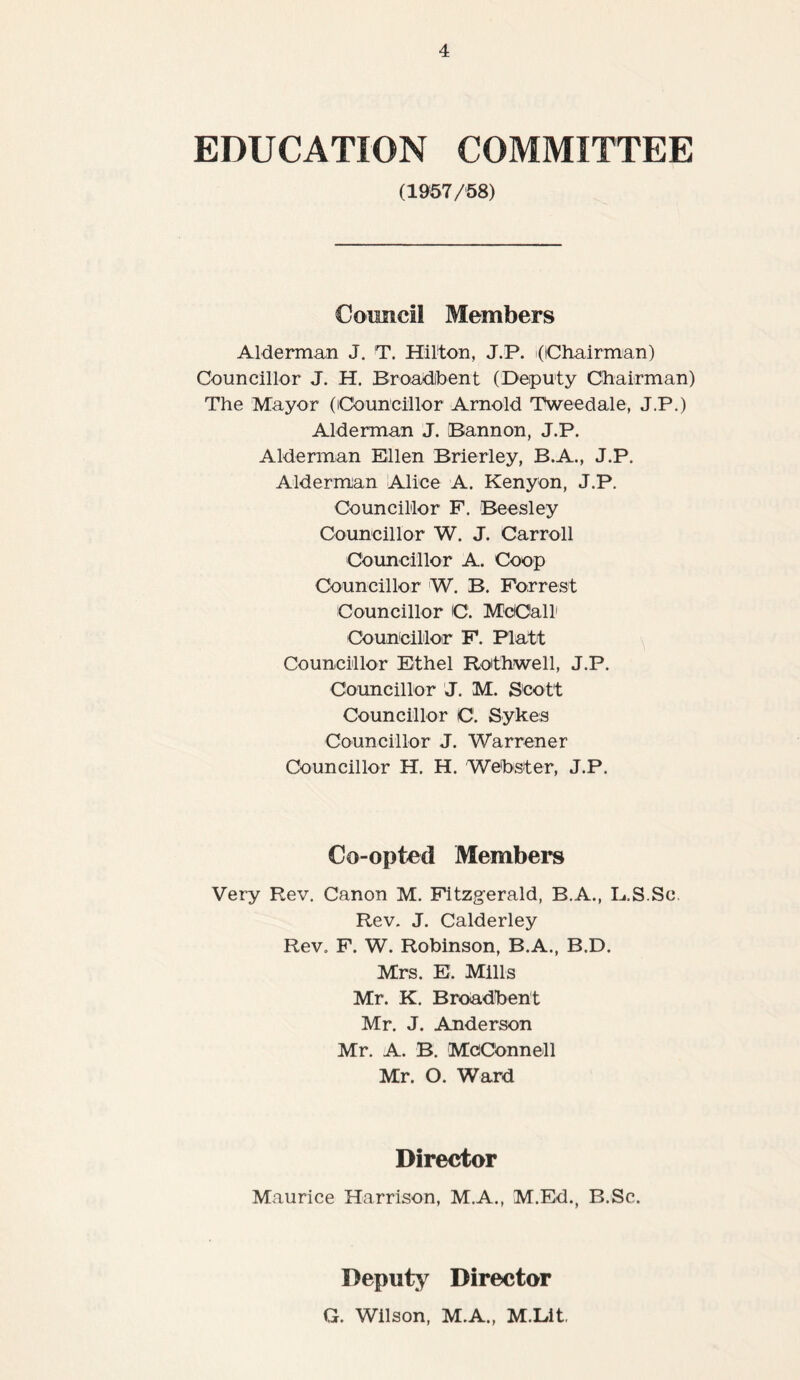 EDUCATION COMMITTEE (1957/58) Council Members Alderman J. T. Hilton, J.P. (Chairman) Councillor J. H. Broadibent (Deputy Chairman) The Mayor (Councillor Arnold Tweedale, J.P.) Alderman J. Bannon, J.P. Alderman Ellen Brierley, B.A., J.P. Alderman Alice A. Kenyon, J.P. Councillor F. Beesley Councillor W. J. Carroll Councillor A. Coop Councillor W. B. Forrest Councillor C. McCall1 Councillor F. Platt Councillor Ethel Rothwell, J.P. Councillor J. M. Scott Councillor C. Sykes Councillor J. Warrener Councillor H. H. Webster, J.P. Co-opted Members Very Rev. Canon M. Fitzgerald, B.A., L.S.Sc Rev. J. Calderley Rev. F. W. Robinson, B.A., B.D. Mrs. E. Mills Mr. K. Broadbent Mr. J. Anderson Mr. A. B. McConnell Mr. O. Ward Director Maurice Harrison, M.A., M.Ed., B.Sc. Deputy Director G. Wilson, M.A., M.Lit,