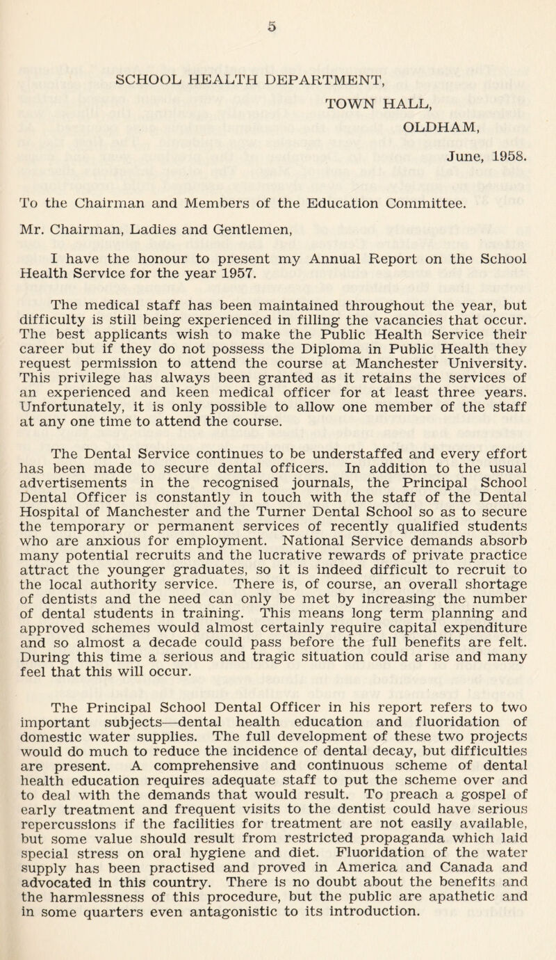 SCHOOL HEALTH DEPARTMENT, TOWN HALL, OLDHAM, June, 1958. To the Chairman and Members of the Education Committee. Mr. Chairman, Ladies and Gentlemen, I have the honour to present my Annual Report on the School Health Service for the year 1957. The medical staff has been maintained throughout the year, but difficulty is still being experienced in filling the vacancies that occur. The best applicants wish to make the Public Health Service their career but if they do not possess the Diploma in Public Health they request permission to attend the course at Manchester University. This privilege has always been granted as it retains the services of an experienced and keen medical officer for at least three years. Unfortunately, it is only possible to allow one member of the staff at any one time to attend the course. The Dental Service continues to be understaffed and every effort has been made to secure dental officers. In addition to the usual advertisements in the recognised journals, the Principal School Dental Officer is constantly in touch with the staff of the Dental Hospital of Manchester and the Turner Dental School so as to secure the temporary or permanent services of recently qualified students who are anxious for employment. National Service demands absorb many potential recruits and the lucrative rewards of private practice attract the younger graduates, so it is indeed difficult to recruit to the local authority service. There is, of course, an overall shortage of dentists and the need can only be met by increasing the number of dental students in training. This means long term planning and approved schemes would almost certainly require capital expenditure and so almost a decade could pass before the full benefits are felt. During this time a serious and tragic situation could arise and many feel that this will occur. The Principal School Dental Officer in his report refers to two important subjects—dental health education and fluoridation of domestic water supplies. The full development of these two projects would do much to reduce the incidence of dental decay, but difficulties are present. A comprehensive and continuous scheme of dental health education requires adequate staff to put the scheme over and to deal with the demands that would result. To preach a gospel of early treatment and frequent visits to the dentist could have serious repercussions if the facilities for treatment are not easily available, but some value should result from restricted propaganda which laid special stress on oral hygiene and diet. Fluoridation of the water supply has been practised and proved in America and Canada and advocated in this country. There is no doubt about the benefits and the harmlessness of this procedure, but the public are apathetic and in some quarters even antagonistic to its introduction.