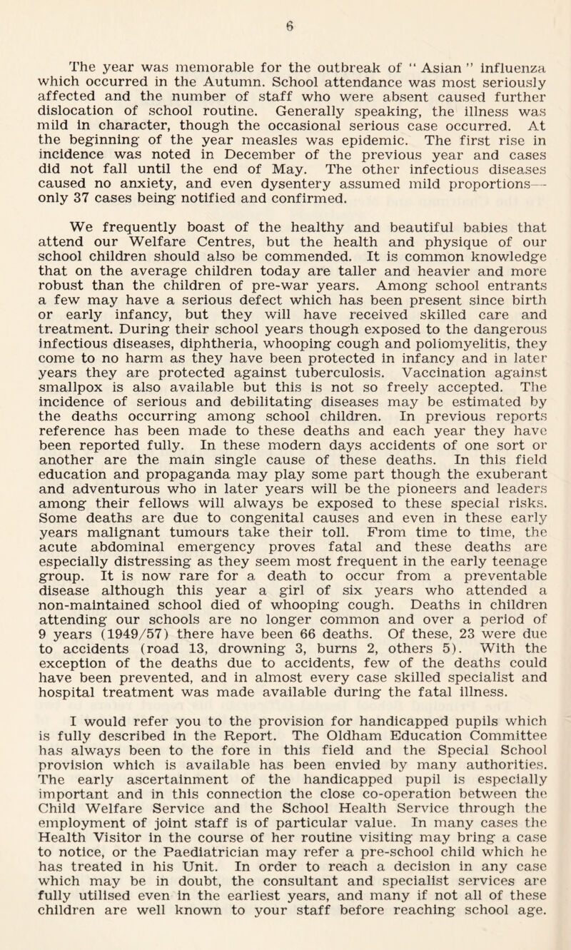 The year was memorable for the outbreak of “ Asian ” influenza which occurred in the Autumn. School attendance was most seriously affected and the number of staff who were absent caused further dislocation of school routine. Generally speaking, the illness was mild in character, though the occasional serious case occurred. At the beginning of the year measles was epidemic. The first rise in incidence was noted in December of the previous year and cases did not fall until the end of May. The other infectious diseases caused no anxiety, and even dysentery assumed mild proportions— only 37 cases being notified and confirmed. We frequently boast of the healthy and beautiful babies that attend our Welfare Centres, but the health and physique of our school children should also be commended. It is common knowledge that on the average children today are taller and heavier and more robust than the children of pre-war years. Among school entrants a few may have a serious defect which has been present since birth or early infancy, but they will have received skilled care and treatment. During their school years though exposed to the dangerous infectious diseases, diphtheria, whooping cough and poliomyelitis, they come to no harm as they have been protected in infancy and in later years they are protected against tuberculosis. Vaccination against smallpox is also available but this is not so freely accepted. The incidence of serious and debilitating diseases may be estimated by the deaths occurring among school children. In previous reports reference has been made to these deaths and each year they have been reported fully. In these modern days accidents of one sort or another are the main single cause of these deaths. In this field education and propaganda may play some part though the exuberant and adventurous who in later years will be the pioneers and leaders among their fellows will always be exposed to these special risks. Some deaths are due to congenital causes and even in these early years malignant tumours take their toll. From time to time, the acute abdominal emergency proves fatal and these deaths are especially distressing as they seem most frequent in the early teenage group. It is now rare for a death to occur from a preventable disease although this year a girl of six years who attended a non-maintained school died of whooping cough. Deaths in children attending our schools are no longer common and over a period of 9 years (1949/57) there have been 66 deaths. Of these, 23 were due to accidents (road 13, drowning 3, burns 2, others 5). With the exception of the deaths due to accidents, few of the deaths could have been prevented, and in almost every case skilled specialist and hospital treatment was made available during the fatal illness. I would refer you to the provision for handicapped pupils which is fully described in the Report. The Oldham Education Committee has always been to the fore in this field and the Special School provision which is available has been envied by many authorities. The early ascertainment of the handicapped pupil is especially important and in this connection the close co-operation between the Child Welfare Service and the School Health Service through the employment of joint staff is of particular value. In many cases the Health Visitor in the course of her routine visiting may bring a case to notice, or the Paediatrician may refer a pre-school child which he has treated in his Unit. In order to reach a decision in any case which may be in doubt, the consultant and specialist services are fully utilised even in the earliest years, and many if not all of these children are well known to your staff before reaching school age.