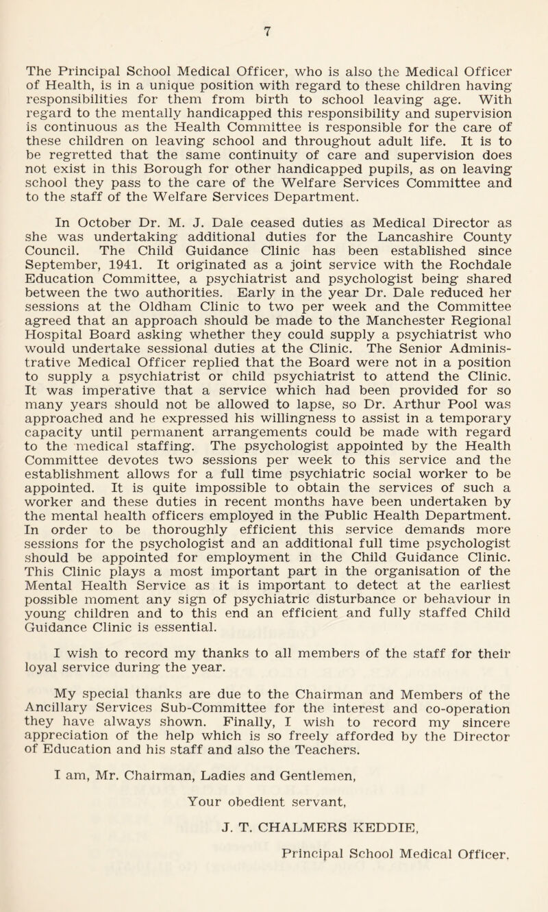 The Principal School Medical Officer, who is also the Medical Officer of Health, is in a unique position with regard to these children having responsibilities for them from birth to school leaving age. With regard to the mentally handicapped this responsibility and supervision is continuous as the Health Committee is responsible for the care of these children on leaving school and throughout adult life. It is to be regretted that the same continuity of care and supervision does not exist in this Borough for other handicapped pupils, as on leaving school they pass to the care of the Welfare Services Committee and to the staff of the Welfare Services Department. In October Dr. M. J. Dale ceased duties as Medical Director as she was undertaking additional duties for the Lancashire County Council. The Child Guidance Clinic has been established since September, 1941. It originated as a joint service with the Rochdale Education Committee, a psychiatrist and psychologist being shared between the two authorities. Early in the year Dr. Dale reduced her sessions at the Oldham Clinic to two per week and the Committee agreed that an approach should be made to the Manchester Regional Hospital Board asking whether they could supply a psychiatrist who would undertake sessional duties at the Clinic. The Senior Adminis¬ trative Medical Officer replied that the Board were not in a position to supply a psychiatrist or child psychiatrist to attend the Clinic. It was imperative that a service which had been provided for so many years should not be allowed to lapse, so Dr. Arthur Pool was approached and he expressed his willingness to assist in a temporary capacity until permanent arrangements could be made with regard to the medical staffing. The psychologist appointed by the Health Committee devotes two sessions per week to this service and the establishment allows for a full time psychiatric social worker to be appointed. It is quite impossible to obtain the services of such a worker and these duties in recent months have been undertaken by the mental health officers employed in the Public Health Department. In order to be thoroughly efficient this service demands more sessions for the psychologist and an additional full time psychologist should be appointed for employment in the Child Guidance Clinic. This Clinic plays a most important part in the organisation of the Mental Health Service as it is important to detect at the earliest possible moment any sign of psychiatric disturbance or behaviour in young children and to this end an efficient and fully staffed Child Guidance Clinic is essential. I wish to record my thanks to all members of the staff for their loyal service during the year. My special thanks are due to the Chairman and Members of the Ancillary Services Sub-Committee for the interest and co-operation they have always shown. Finally, I wish to record my sincere appreciation of the help which is so freely afforded by the Director of Education and his staff and also the Teachers. I am, Mr. Chairman, Ladies and Gentlemen, Your obedient servant, J. T. CHALMERS KEDDIE, Principal School Medical Officer.